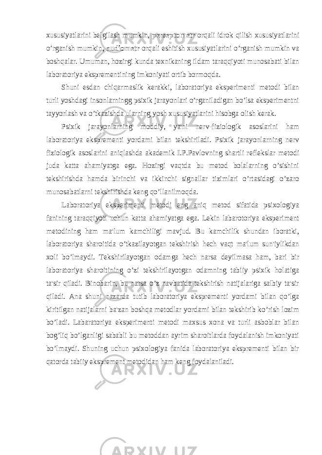 xususiyatlarini belgilash mumkin, perseptometr orqali idrok qilish xususiyatlarini o’rganish mumkin, audiometr orqali eshitish xususiyatlarini o’rganish mumkin va boshqalar. Umuman, hozirgi kunda texnikaning ildam taraqqiyoti munosabati bilan laboratoriya eksprementining imkoniyati ortib bormoqda. Shuni esdan chiqarmaslik kerakki, laboratoriya eksperimenti metodi bilan turli yoshdagi insonlarningg psixik jarayonlari o’rganiladigan bo’lsa eksperimentni tayyorlash va o’tkazishda ularning yosh xususiyatlarini hisobga olish kerak. Psixik jarayonlarning moddiy, ya&#39;ni nerv-fiziologik asoslarini ham laboratoriya eksprementi yordami bilan tekshiriladi. Psixik jarayonlarning nerv fiziologik asoslarini aniqlashda akademik I.P.Pavlovning shartli reflekslar metodi juda katta ahamiyatga ega. Hozirgi vaqtda bu metod bolalarning o’sishini tekshirishda hamda birinchi va ikkinchi signallar tizimlari o’rtasidagi o’zaro munosabatlarni tekshirishda keng qo’llanilmoqda. Laboratoriya eksperimenti metodi eng aniq metod sifatida psixologiya fanining taraqqiyoti uchun katta ahamiyatga ega. Lekin labarotoriya eksperiment metodining ham ma&#39;lum kamchiligi mavjud. Bu kamchilik shundan iboratki, laboratoriya sharoitida o’tkazilayotgan tekshirish hech vaqt ma&#39;lum sun&#39;iylikdan xoli bo’lmaydi. Tekshirilayotgan odamga hech narsa deyilmasa ham, bari bir laboratoriya sharoitining o’zi tekshirilayotgan odamning tabiiy psixik holatiga ta&#39;sir qiladi. Binobarin, bu narsa o’z navbatida tekshirish natijalariga salbiy ta&#39;sir qiladi. Ana shuni nazarda tutib laboratoriya eksprementi yordami bilan qo’lga kiritilgan natijalarni ba&#39;zan boshqa metodlar yordami bilan tekshirib ko’rish lozim bo’ladi. Labaratoriya eksperimenti metodi maxsus xona va turli asboblar bilan bog’liq bo’lganligi sababli bu metoddan ayrim sharoitlarda foydalanish imkoniyati bo’lmaydi. Shuning uchun psixologiya fanida laboratoriya eksprementi bilan bir qatorda tabiiy eksprement metodidan ham keng foydalaniladi. 