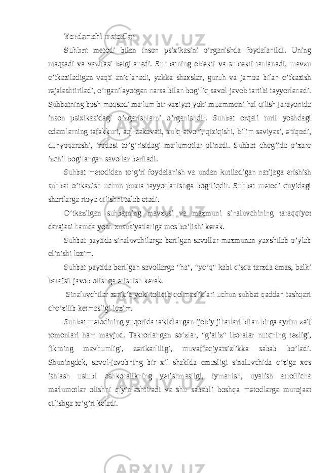 Yordamchi metodlar Suhbat metodi bilan inson psixikasini o’rganishda foydalanildi. Uning maqsadi va vazifasi belgilanadi. Suhbatning ob&#39;ekti va sub&#39;ekti tanlanadi, mavzu o’tkaziladigan vaqti aniqlanadi, yakka shaxslar, guruh va jamoa bilan o’tkazish rejalashtiriladi, o’rganilayotgan narsa bilan bog’liq savol-javob tartibi tayyorlanadi. Suhbatning bosh maqsadi ma&#39;lum bir vaziyat yoki muammoni hal qilish jarayonida inson psixikasidagi o’zgarishlarni o’rganishdir. Suhbat orqali turli yoshdagi odamlarning tafakkuri, aql-zakovati, xulq-atvori, qiziqishi, bilim saviyasi, e&#39;tiqodi, dunyoqarashi, irodasi to’g’risidagi ma&#39;lumotlar olinadi. Suhbat chog’ida o’zaro izchil bog’langan savollar beriladi. Suhbat metodidan to’g’ri foydalanish va undan kutiladigan natijaga erishish suhbat o’tkazish uchun puxta tayyorlanishga bog’liqdir. Suhbat metodi quyidagi shartlarga rioya qilishni talab etadi. O’tkazilgan suhbatning mavzusi va mazmuni sinaluvchining taraqqiyot darajasi hamda yosh xususiyatlariga mos bo’lishi kerak. Suhbat paytida sinaluvchilarga berilgan savollar mazmunan yaxshilab o’ylab olinishi lozim. Suhbat paytida berilgan savollarga &#34;ha&#34;, &#34;yo’q&#34; kabi qisqa tarzda emas, balki batafsil javob olishga erishish kerak. Sinaluvchilar zerikib yoki toliqib qolmasliklari uchun suhbat qaddan tashqari cho’zilib ketmasligi lozim. Suhbat metodining yuqorida ta&#39;kidlangan ijobiy jihatlari bilan birga ayrim zaif tomonlari ham mavjud. Takrorlangan so’zlar, &#34;g’aliz&#34; iboralar nutqning tezligi, fikrning mavhumligi, zerikarliligi, muvaffaqiyatsizlikka sabab bo’ladi. Shuningdek, savol-javobning bir xil shaklda emasligi sinaluvchida o’ziga xos ishlash uslubi oshkoralikning yetishmasligi, iymanish, uyalish atroflicha ma&#39;lumotlar olishni qiyinlashtiradi va shu sababli boshqa metodlarga murojaat qilishga to’g’ri keladi. 