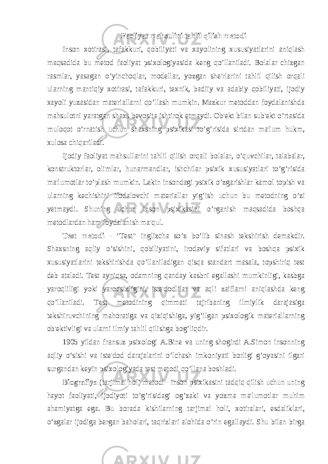 Faoliyat mahsulini tahlil qilish metodi Inson xotirasi, tafakkuri, qobiliyati va xayolining xususiyatlarini aniqlash maqsadida bu metod faoliyat psixologiyasida keng qo’llaniladi. Bolalar chizgan rasmlar, yasagan o’yinchoqlar, modellar, yozgan she&#39;rlarini tahlil qilish orqali ularning mantiqiy xotirasi, tafakkuri, texnik, badiiy va adabiy qobiliyati, ijodiy xayoli yuzasidan materiallarni qo’llash mumkin. Mazkur metoddan foydalanishda mahsulotni yaratgan shaxs bevosita ishtirok etmaydi. Ob&#39;ekt bilan sub&#39;ekt o’rtasida muloqot o’rnatish uchun shaxsning psixikasi to’g’risida sirtdan ma&#39;lum hukm, xulosa chiqariladi. Ijodiy faoliyat mahsullarini tahlil qilish orqali bolalar, o’quvchilar, talabalar, konstruktorlar, olimlar, hunarmandlar, ishchilar psixik xususiyatlari to’g’risida ma&#39;lumotlar to’plash mumkin. Lekin insondagi psixik o’zgarishlar kamol topish va ularning kechishini ifodalovchi materiallar yig’ish uchun bu metodning o’zi yetmaydi. Shuning uchun inson psixikasini o’rganish maqsadida boshqa metodlardan ham foydalanish ma&#39;qul. Test metodi - &#34;Test&#34; inglizcha so’z bo’lib sinash tekshirish demakdir. Shaxsning aqliy o’sishini, qobiliyatini, irodaviy sifatlari va boshqa psixik xususiyatlarini tekshirishda qo’llaniladigan qisqa standart masala, topshiriq test deb ataladi. Test ayniqsa, odamning qanday kasbni egallashi mumkinligi, kasbga yaroqliligi yoki yaroqsizligini, iste&#39;dodlilar va aqli zaiflarni aniqlashda keng qo’llaniladi. Test metodining qimmati tajribaning ilmiylik darajasiga tekshiruvchining mahoratiga va qiziqishiga, yig’ilgan psixologik materiallarning ob&#39;ektivligi va ularni ilmiy tahlil qilishga bog’liqdir. 1905 yildan fransuz psixologi A.Bine va uning shogirdi A.Simon insonning aqliy o’sishi va iste&#39;dod darajalarini o’lchash imkoniyati borligi g’oyasini ilgari surgandan keyin psixologiyada test metodi qo’llana boshladi. Biografiya (tarjimai hol) metodi - inson psixikasini tadqiq qilish uchun uning hayot faoliyati, ijodiyoti to’g’risidagi og’zaki va yozma ma&#39;lumotlar muhim ahamiyatga ega. Bu borada kishilarning tarjimai holi, xotiralari, esdaliklari, o’zgalar ijodiga bergan baholari, taqrizlari alohida o’rin egallaydi. Shu bilan birga 