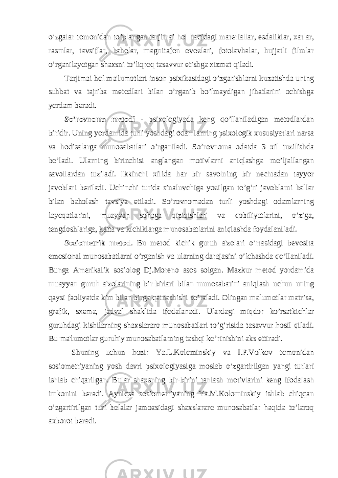 o’zgalar tomonidan to’plangan tarjimai hol haqidagi materiallar, esdaliklar, xatlar, rasmlar, tavsiflar, baholar, magnitafon ovozlari, fotolavhalar, hujjatli filmlar o’rganilayotgan shaxsni to’liqroq tasavvur etishga xizmat qiladi. Tarjimai hol ma&#39;lumotlari inson psixikasidagi o’zgarishlarni kuzatishda uning suhbat va tajriba metodlari bilan o’rganib bo’lmaydigan jihatlarini ochishga yordam beradi. So’rovnoma metodi - psixologiyada keng qo’llaniladigan metodlardan biridir. Uning yordamida turli yoshdagi odamlarning psixologik xususiyatlari narsa va hodisalarga munosabatlari o’rganiladi. So’rovnoma odatda 3 xil tuzilishda bo’ladi. Ularning birinchisi anglangan motivlarni aniqlashga mo’ljallangan savollardan tuziladi. Ikkinchi xilida har bir savolning bir nechtadan tayyor javoblari beriladi. Uchinchi turida sinaluvchiga yozilgan to’g’ri javoblarni ballar bilan baholash tavsiya etiladi. So’rovnomadan turli yoshdagi odamlarning layoqatlarini, muayyan sohaga qiziqishlari va qobiliyatlarini, o’ziga, tengdoshlariga, katta va kichiklarga munosabatlarini aniqlashda foydalaniladi. Sosiometrik metod . Bu metod kichik guruh a&#39;zolari o’rtasidagi bevosita emosional munosabatlarni o’rganish va ularning darajasini o’lchashda qo’llaniladi. Bunga Amerikalik sosiolog Dj.Moreno asos solgan. Mazkur metod yordamida muayyan guruh a&#39;zolarining bir-birlari bilan munosabatini aniqlash uchun uning qaysi faoliyatda kim bilan birga qatnashishi so’raladi. Olingan malumotlar matrisa, grafik, sxema, jadval shaklida ifodalanadi. Ulardagi miqdor ko’rsatkichlar guruhdagi kishilarning shaxslararo munosabatlari to’g’risida tasavvur hosil qiladi. Bu ma&#39;lumotlar guruhiy munosabatlarning tashqi ko’rinishini aks ettiradi. Shuning uchun hozir Ya.L.Kolominskiy va I.P.Volkov tomonidan sosiometriyaning yosh davri psixologiyasiga moslab o’zgartirilgan yangi turlari ishlab chiqarilgan. Bular shaxsning bir-birini tanlash motivlarini keng ifodalash imkonini beradi. Ayniqsa sosiometriyaning Ya.M.Kolominskiy ishlab chiqqan o’zgartirilgan turi bolalar jamoasidagi shaxslararo munosabatlar haqida to’laroq axborot beradi. 