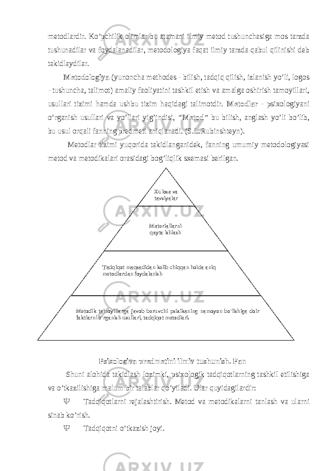 metodlardir. Ko’pchilik olimlar bu atamani ilmiy metod tushunchasiga mos tarzda tushunadilar va foydalanadilar, metodologiya faqat ilmiy tarzda qabul qilinishi deb takidlaydilar. Metodologiya (yunoncha methodes - bilish, tadqiq qilish, izlanish yo’li, logos - tushuncha, talimot) amaliy faoliyatini tashkil etish va amalga oshirish tamoyillari, usullari tizimi hamda ushbu tizim haqidagi talimotdir. Metodlar - psixologiyani o’rganish usullari va yo’llari yig’indisi, &#34;Metod&#34; bu bilish, anglash yo’li bo’lib, bu usul orqali fanning predmeti aniqlanadi. (S.L.Rubinshteyn). Metodlar tizimi yuqorida takidlanganidek, fanning umumiy metodologiyasi metod va metodikalari orasidagi bog’liqlik sxemasi berilgan. Shuni alohida takidlash lozimki, psixologik tadqiqotlarning tashkil etilishiga va o’tkazilishiga malum bir talablar qo’yiladi. Ular quyidagilardir:  Tadqiqotlarni rejalashtirish. Metod va metodikalarni tanlash va ularni sinab ko’rish.  Tadqiqotni o’tkazish joyi.   Xulosa va tavsiyalar   Materiallarni qayta ishlash   Tadqiqot maqsadidan kelib chiqqan holda aniq metodlardan foydalanish   Metodik tamoyillarga javob beruvchi psixikaning namoyon bo&#39;lishiga doir faktlarni o&#39;rganish usullari, tadqiqot metodlari.       Psixologiya predmetini ilmiy tushunish. Fan 