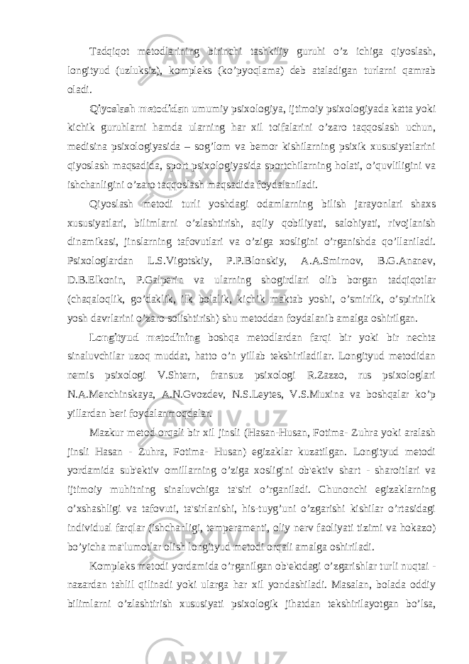 Tadqiqot metodlarining birinchi tashkiliy guruhi o’z ichiga qiyoslash, longityud (uzluksiz), kompleks (ko’pyoqlama) deb ataladigan turlarni qamrab oladi. Qiyoslash metodidan umumiy psixologiya, ijtimoiy psixologiyada katta yoki kichik guruhlarni hamda ularning har xil toifalarini o’zaro taqqoslash uchun, medisina psixologiyasida – sog’lom va bemor kishilarning psixik xususiyatlarini qiyoslash maqsadida, sport psixologiyasida sportchilarning holati, o’quvliligini va ishchanligini o’zaro taqqoslash maqsadida foydalaniladi. Qiyoslash metodi turli yoshdagi odamlarning bilish jarayonlari shaxs xususiyatlari, bilimlarni o’zlashtirish, aqliy qobiliyati, salohiyati, rivojlanish dinamikasi, jinslarning tafovutlari va o’ziga xosligini o’rganishda qo’llaniladi. Psixologlardan L.S.Vigotskiy, P.P.Blonskiy, A.A.Smirnov, B.G.Ananev, D.B.Elkonin, P.Galperin va ularning shogirdlari olib borgan tadqiqotlar (chaqaloqlik, go’daklik, ilk bolalik, kichik maktab yoshi, o’smirlik, o’spirinlik yosh davrlarini o’zaro solishtirish) shu metoddan foydalanib amalga oshirilgan. Longityud metodining boshqa metodlardan farqi bir yoki bir nechta sinaluvchilar uzoq muddat, hatto o’n yillab tekshiriladilar. Longityud metodidan nemis psixologi V.Shtern, fransuz psixologi R.Zazzo, rus psixologlari N.A.Menchinskaya, A.N.Gvozdev, N.S.Leytes, V.S.Muxina va boshqalar ko’p yillardan beri foydalanmoqdalar. Mazkur metod orqali bir xil jinsli (Hasan-Husan, Fotima- Zuhra yoki aralash jinsli Hasan - Zuhra, Fotima- Husan) egizaklar kuzatilgan. Longityud metodi yordamida sub&#39;ektiv omillarning o’ziga xosligini ob&#39;ektiv shart - sharoitlari va ijtimoiy muhitning sinaluvchiga ta&#39;siri o’rganiladi. Chunonchi egizaklarning o’xshashligi va tafovuti, ta&#39;sirlanishi, his-tuyg’uni o’zgarishi kishilar o’rtasidagi individual farqlar (ishchanligi, temperamenti, oliy nerv faoliyati tizimi va hokazo) bo’yicha ma&#39;lumotlar olish longityud metodi orqali amalga oshiriladi. Kompleks metodi yordamida o’rganilgan ob&#39;ektdagi o’zgarishlar turli nuqtai - nazardan tahlil qilinadi yoki ularga har xil yondashiladi. Masalan, bolada oddiy bilimlarni o’zlashtirish xususiyati psixologik jihatdan tekshirilayotgan bo’lsa, 