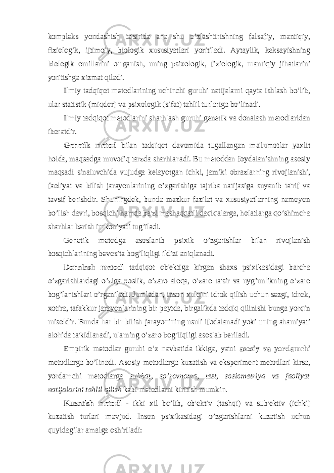 kompleks yondashish ta&#39;sirida ana shu o’zlashtirishning falsafiy, mantiqiy, fiziologik, ijtimoiy, biologik xususiyatlari yoritiladi. Aytaylik, keksayishning biologik omillarini o’rganish, uning psixologik, fiziologik, mantiqiy jihatlarini yoritishga xizmat qiladi. Ilmiy tadqiqot metodlarining uchinchi guruhi natijalarni qayta ishlash bo’lib, ular statistik (miqdor) va psixologik (sifat) tahlil turlariga bo’linadi. Ilmiy tadqiqot metodlarini sharhlash guruhi genetik va donalash metodlaridan iboratdir. Genetik metod bilan tadqiqot davomida tugallangan ma&#39;lumotlar yaxlit holda, maqsadga muvofiq tarzda sharhlanadi. Bu metoddan foydalanishning asosiy maqsadi sinaluvchida vujudga kelayotgan ichki, jamiki obrazlarning rivojlanishi, faoliyat va bilish jarayonlarining o’zgarishiga tajriba natijasiga suyanib ta&#39;rif va tavsif berishdir. Shuningdek, bunda mazkur fazilat va xususiyatlarning namoyon bo’lish davri, bosqichi hamda ba&#39;zi mashaqqatli daqiqalarga, holatlarga qo’shimcha sharhlar berish imkoniyati tug’iladi. Genetik metodga asoslanib psixik o’zgarishlar bilan rivojlanish bosqichlarining bevosita bog’liqligi ildizi aniqlanadi. Donalash metodi tadqiqot ob&#39;ektiga kirgan shaxs psixikasidagi barcha o’zgarishlardagi o’ziga xoslik, o’zaro aloqa, o’zaro ta&#39;sir va uyg’unlikning o’zaro bog’lanishlari o’rganiladi. Jumladan, inson xulqini idrok qilish uchun sezgi, idrok, xotira, tafakkur jarayonlarining bir paytda, birgalikda tadqiq qilinishi bunga yorqin misoldir. Bunda har bir bilish jarayonining usuli ifodalanadi yoki uning ahamiyati alohida ta&#39;kidlanadi, ularning o’zaro bog’liqligi asoslab beriladi. Empirik metodlar guruhi o’z navbatida ikkiga, ya&#39;ni asosiy va yordamchi metodlarga bo’linadi. Asosiy metodlarga kuzatish va eksperiment metodlari kirsa, yordamchi metodlarga suhbat, so’rovnoma, test, sosiometriya va faoliyat natijalarini tahlil qilish kabi metodlarni kiritish mumkin. Kuzatish metodi - ikki xil bo’lib, ob&#39;ektiv (tashqi) va sub&#39;ektiv (ichki) kuzatish turlari mavjud. Inson psixikasidagi o’zgarishlarni kuzatish uchun quyidagilar amalga oshiriladi: 