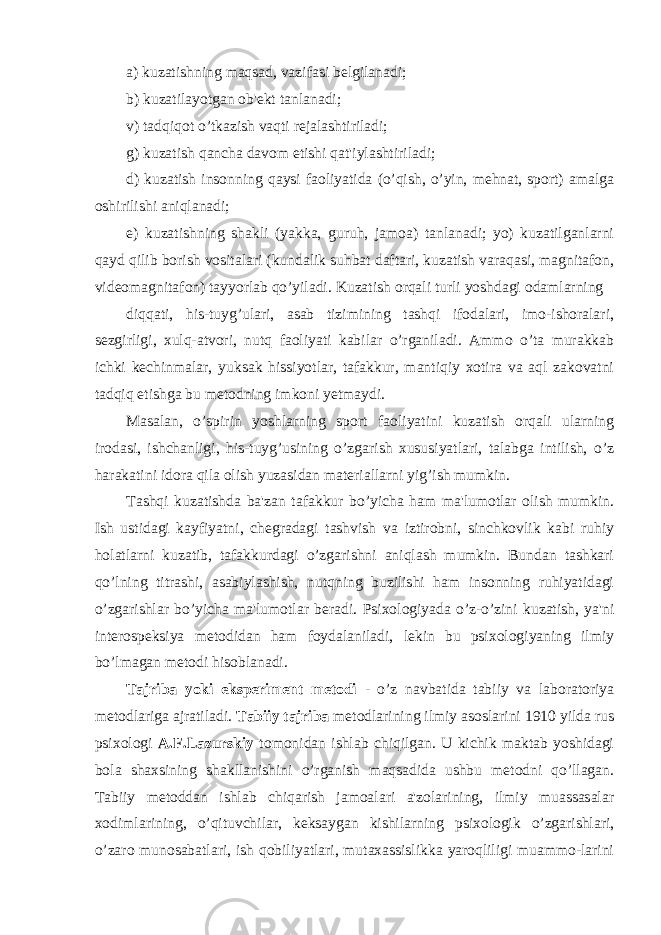 a) kuzatishning maqsad, vazifasi belgilanadi; b) kuzatilayotgan ob&#39;ekt tanlanadi; v) tadqiqot o’tkazish vaqti rejalashtiriladi; g) kuzatish qancha davom etishi qat&#39;iylashtiriladi; d) kuzatish insonning qaysi faoliyatida (o’qish, o’yin, mehnat, sport) amalga oshirilishi aniqlanadi; e) kuzatishning shakli (yakka, guruh, jamoa) tanlanadi; yo) kuzatilganlarni qayd qilib borish vositalari (kundalik suhbat daftari, kuzatish varaqasi, magnitafon, videomagnitafon) tayyorlab qo’yiladi. Kuzatish orqali turli yoshdagi odamlarning diqqati, his-tuyg’ulari, asab tizimining tashqi ifodalari, imo-ishoralari, sezgirligi, xulq-atvori, nutq faoliyati kabilar o’rganiladi. Ammo o’ta murakkab ichki kechinmalar, yuksak hissiyotlar, tafakkur, mantiqiy xotira va aql zakovatni tadqiq etishga bu metodning imkoni yetmaydi. Masalan, o’spirin yoshlarning sport faoliyatini kuzatish orqali ularning irodasi, ishchanligi, his-tuyg’usining o’zgarish xususiyatlari, talabga intilish, o’z harakatini idora qila olish yuzasidan materiallarni yig’ish mumkin. Tashqi kuzatishda ba&#39;zan tafakkur bo’yicha ham ma&#39;lumotlar olish mumkin. Ish ustidagi kayfiyatni, chegradagi tashvish va iztirobni, sinchkovlik kabi ruhiy holatlarni kuzatib, tafakkurdagi o’zgarishni aniqlash mumkin. Bundan tashkari qo’lning titrashi, asabiylashish, nutqning buzilishi ham insonning ruhiyatidagi o’zgarishlar bo’yicha ma&#39;lumotlar beradi. Psixologiyada o’z-o’zini kuzatish, ya&#39;ni interospeksiya metodidan ham foydalaniladi, lekin bu psixologiyaning ilmiy bo’lmagan metodi hisoblanadi. Tajriba yoki eksperiment metodi - o’z navbatida tabiiy va laboratoriya metodlariga ajratiladi. Tabiiy tajriba metodlarining ilmiy asoslarini 1910 yilda rus psixologi A.F.Lazurskiy tomonidan ishlab chiqilgan. U kichik maktab yoshidagi bola shaxsining shakllanishini o’rganish maqsadida ushbu metodni qo’llagan. Tabiiy metoddan ishlab chiqarish jamoalari a&#39;zolarining, ilmiy muassasalar xodimlarining, o’qituvchilar, keksaygan kishilarning psixologik o’zgarishlari, o’zaro munosabatlari, ish qobiliyatlari, mutaxassislikka yaroqliligi muammo-larini 