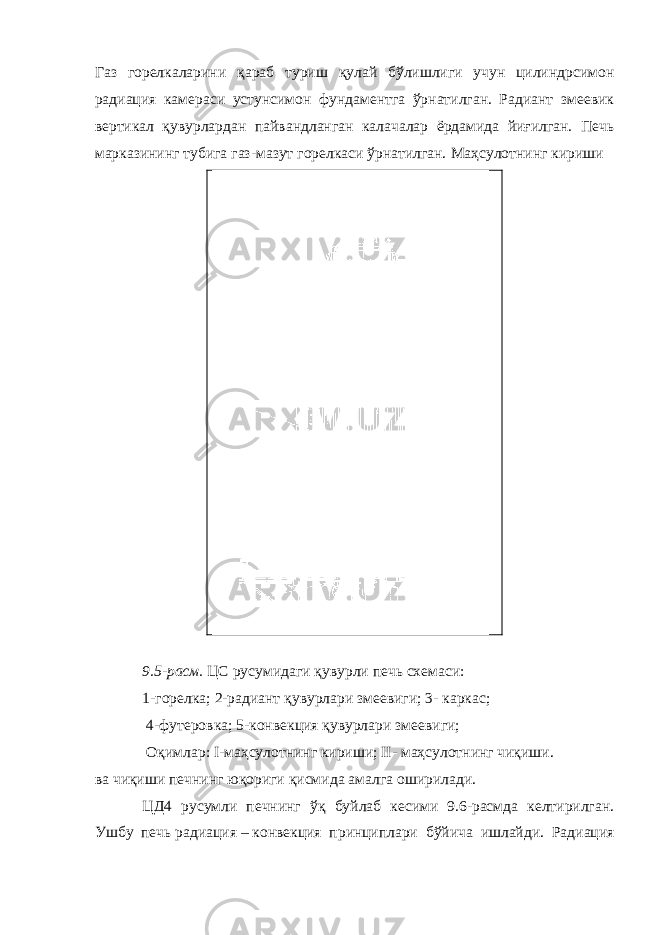 Газ горелкаларини қараб туриш қулай бўлишлиги учун цилиндрсимон радиация камераси устунсимон фундаментга ўрнатилган. Радиант змеевик вертикал қувурлардан пайвандланган калачалар ёрдамида йиғилган. Печь марказининг тубига газ-мазут горелкаси ўрнатилган. Маҳсулотнинг кириши 9.5-расм. ЦС русумидаги қувурли печь схемаси: 1-горелка; 2-радиант қувурлари змеевиги; 3- каркас; 4-футеровка; 5-конвекция қувурлари змеевиги; Оқимлар: I-маҳсулотнинг кириши; II- маҳсулотнинг чиқиши. ва чиқиши печнинг юқориги қисмида амалга оширилади. ЦД4 русумли печнинг ўқ буйлаб кесими 9.6-расмда келтирилган. Ушбу печь радиа ция – конвекция принциплари бўйича ишлайди. Радиация 