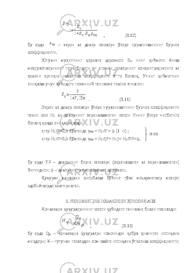  β= 1 1+ EV 1+EV 1 EHρFH , (9.10) бу ерда ρFH – экран ва девор юзалари ўзаро нурланишининг бурчак коэффициенти. Ютувчи муҳитнинг қоралик даражаси Е V нинг қиймати ёниш маҳсулотларининг таркибидаги уч атомли газларнинг концентрациясига ва ҳавони ортиқча ишлатиш коэффиценти α га боғлиқ. Унинг қийматини аниқлаш учун қуйидаги тахминий тенглама тавсия этилган: EV= 2 1+2,15 α . (9.11) Экран ва девор юзалари ўзаро нурланишининг бурчак коэффициенти текис юза Н Л ва деворнинг экранлашмаган юзаси F нинг ўзаро нисбатига боғлиқ ҳолда аниқланилади: агар Н Л / F <0,5 бўлганда ρ FH = Н Л / F = ψ (1- φ) ; агар Н Л / F >0,5 бўлганда ρ FH = Н Л /( F + Н Л )= Н Л /Σ F =ψ, бу ерда Σ F – деворнинг барча юзалари (экранлашган ва экранлашмаган) йиғиндиси; ψ – деворнинг экранлашиши даражаси. Қувурли печларни ҳисоблаш бўйича тўла маълумотлар махсус адабиётларда келтирилган. 6. КОНВЕКЦИЯ ЮЗАСИНИ ҲИСОБЛАШ Конвекция қувурларининг юзаси қуйидаги тенглама билан топилади: H K= Q K KΔt ўР , (9.13) бу ерда Q K – конвекция қувурлари томонидан қабул қилинган иссиқлик миқдори; К – тутунли газлардан хом ашёга иссиқлик ўтказиш коэффициенти; (9.12) 