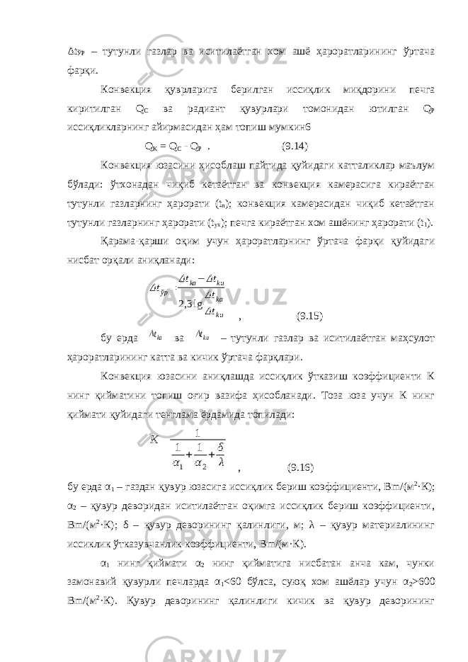 Δ t ЎР – тутунли газлар ва иситилаётган хом ашё ҳароратларининг ўртача фарқи. Конвекция қуврларига берилган иссиқлик миқдорини печга киритилган Q С ва радиант қувурлари томонидан ютилган Q P иссиқликларнинг айирмасидан ҳам топиш мумкин6 Q K = Q С - Q Р . (9.14) Конвекция юзасини ҳисоблаш пайтида қуйидаги катталиклар маълум бўлади: ўтхонадан чиқиб кетаётган ва конвекция камерасига кираётган тутунли газларнинг ҳарорати ( t n ); конвекция камерасидан чиқиб кетаётган тутунли газларнинг ҳарорати ( t yx ); печга кираётган хом ашёнинг ҳарорати ( t 1 ). Қарама-қарши оқим учун ҳароратларнинг ўртача фарқи қуйидаги нисбат орқали аниқланади: Δt ўр= Δt ka− Δt ku 2,3 lg Δt ka Δt ku , (9.15) бу ерда Δtka ва Δtku – тутунли газлар ва иситилаётган маҳсулот ҳароратларининг катта ва кичик ўртача фарқлари. Конвекция юзасини аниқлашда иссиқлик ўтказиш коэффициенти К нинг қийматини топиш оғир вазифа ҳисобланади. Тоза юза учун К нинг қиймати қуйидаги тенглама ёрдамида топилади: K = 1 1 α1 + 1 α2 + δ λ , (9.16) бу ерда α 1 – газдан қувур юзасига иссиқлик бериш коэффициенти, B m /(м 2 ·К); α 2 – қувур деворидан иситилаётган оқимга иссиқлик бериш коэффициенти, B m /(м 2 ·К); δ – қувур деворининг қалинлиги, м; λ – қувур материалининг иссиклик ўтказувчанлик коэффициенти, B m /(м·К). α 1 нинг қиймати α 2 нинг қийматига нисбатан анча кам, чунки замонавий қувурли печларда α 1 <60 бўлса, суюқ хом ашёлар учун α 2 >600 B m /(м 2 ·К). Қувур деворининг қалинлиги кичик ва қувур деворининг 