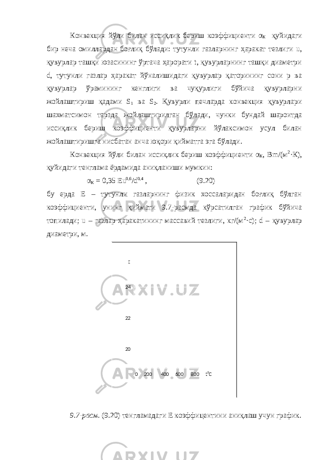 Конвекция йўли билан иссиқлик бериш коэффициенти α К қуйидаги бир неча омиллардан боғлиқ бўлади: тутунли газларнинг ҳаракат тезлиги u, қувурлар ташқи юзасининг ўртача ҳарорати t, қувурларнинг ташқи диаметри d, тутунли газлар ҳаракат йўналишидаги қувурлар қаторининг сони р ва қувурлар ўрамининг кенглиги ва чуқурлиги бўйича қувурларни жойлаштириш қадами S 1 ва S 2 . Қувурли печларда конвекция қувурлари шахматсимон тарзда жойлаштирилган бўлади, чунки бундай шароитда иссиқлик бериш коэффициенти қувурларни йўлаксимон усул билан жойлаштиришга нисбатан анча юқори қийматга эга бўлади. Конвекция йўли билан иссиқлик бериш коэффициенти α К , Bm/(м 2 ·К), қуйидаги тенглама ёрдамида аниқланиши мумкин: α К = 0,35 Eu 0,6 /d 0,4 , (9.20) бу ерда Е – тутунли газларнинг физик хоссаларидан боғлиқ бўлган коэффициенти, унинг қиймати 9.7-расмда кўрсатилган график бўйича топилади; u – газлар ҳаракатининг массавий тезлиги, кг/(м 2 ·c); d – қувурлар диаметри, м. 9.7-расм. (9.20) тенгламад аг и Е коэффицентини аниқлаш учун график.E 0 200 400 600 800 t 0 C24 22 20 