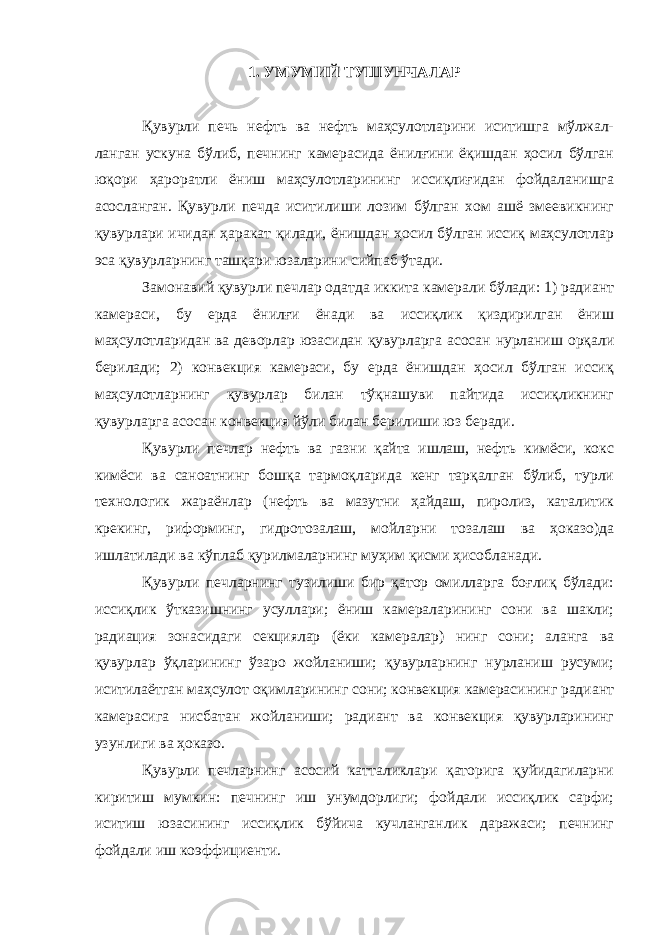 1. УМУМИЙ ТУШУНЧАЛАР Қувурли печь нефть ва нефть маҳсулотларини иситишга мўлжал- ланган ускуна бўлиб, печнинг камерасида ёнилғини ёқишдан ҳосил бўлган юқори ҳароратли ёниш маҳсулотларининг иссиқлиғидан фойдаланишга асосланган. Қувурли печда иситилиши лозим бўлган хом ашё змеевикнинг қувурлари ичидан ҳаракат қилади, ёнишдан ҳосил бўлган иссиқ маҳсулотлар эса қувурларнинг ташқари юзаларини сийпаб ўтади. Замонавий қувурли печлар одатда иккита камерали бўлади: 1) радиант камераси, бу ерда ёнилғи ёнади ва иссиқлик қиздирилган ёниш маҳсулотларидан ва деворлар юзасидан қувурларга асосан нурланиш орқали берилади; 2) конвекция камераси, бу ерда ёнишдан ҳосил бўлган иссиқ маҳсулотларнинг қувурлар билан тўқнашуви пайтида иссиқликнинг қувурларга асосан конвекция йўли билан берилиши юз беради. Қувурли печлар нефть ва газни қайта ишлаш, нефть кимёси, кокс кимёси ва саноатнинг бошқа тармоқларида кенг тарқалган бўлиб, турли технологик жараёнлар (нефть ва мазутни ҳайдаш, пиролиз, каталитик крекинг, риформинг, гидротозалаш, мойларни тозалаш ва ҳоказо)да ишлатилади ва кўплаб қурилмаларнинг муҳим қисми ҳисобланади. Қувурли печларнинг тузилиши бир қатор омилларга боғлиқ бўлади: иссиқлик ўтказишнинг усуллари; ёниш камераларининг сони ва шакли; радиация зонасидаги секциялар (ёки камералар) нинг сони; аланга ва қувурлар ўқларининг ўзаро жойланиши; қувурларнинг нурланиш русуми; иситилаётган маҳсулот оқимларининг сони; конвекция камерасининг радиант камерасига нисбатан жойланиши; радиант ва конвекция қувурларининг узунлиги ва ҳоказо. Қувурли печларнинг асосий катталиклари қаторига қуйидагиларни киритиш мумкин: печнинг иш унумдорлиги; фойдали иссиқлик сарфи; иситиш юзасининг иссиқлик бўйича кучланганлик даражаси; печнинг фойдали иш коэффициенти. 