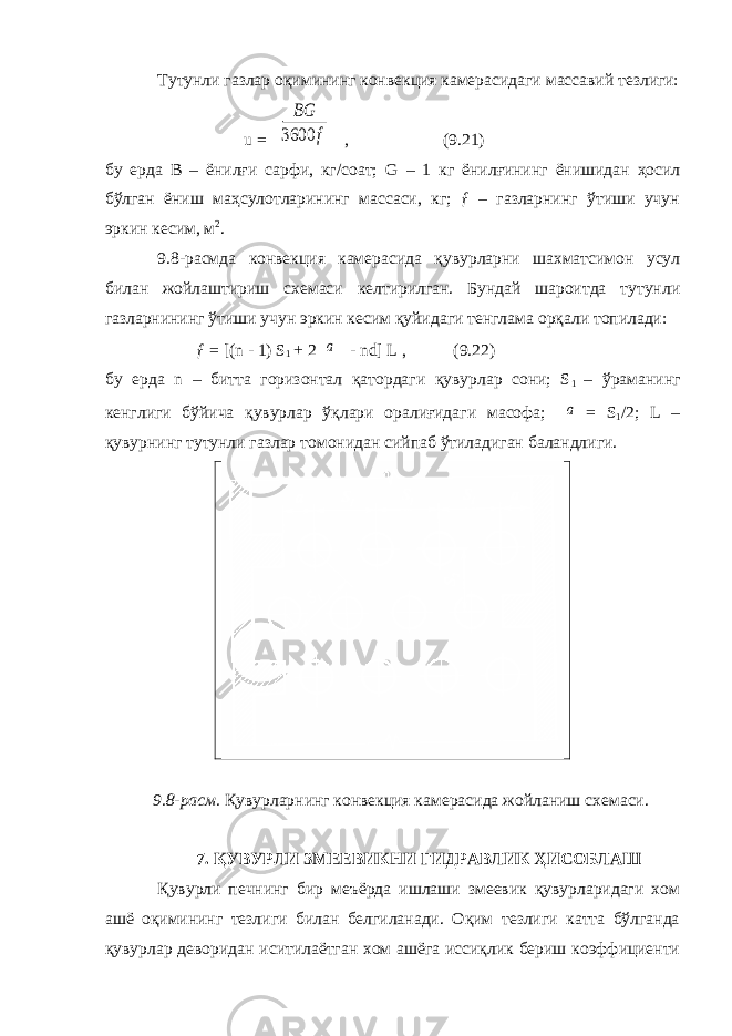 Тутунли газлар оқимининг конвекция камерасидаги массавий тезлиги: u = BG 3600 f , (9.21) бу ерда В – ёнилғи сарфи, кг/соат; G – 1 кг ё н илғининг ёнишидан ҳосил бўлган ёниш маҳсулотларининг массаси, кг; ƒ – газларнинг ўтиши учун эркин кесим, м 2 . 9.8-расмда конвекция камерасида қувурларни шахматсимон усул билан жойлаштириш схемаси келтирилган. Бундай шароитда тутунли газларнининг ўтиши учун эркин кесим қуйидаги тенглама орқали топилади: ƒ = [(n - 1) S 1 + 2 a - nd] L , (9.22) бу ерда n – битта горизонтал қатордаги қувурлар сони; S 1 – ўраманинг кенглиги бўйича қувурлар ўқлари оралиғидаги масофа; a = S 1 /2; L – қувурнинг тутунли газлар томонидан сийпаб ўтиладиган баландлиги. 9.8-расм. Қувурларнинг конвекция камерасида жойланиш схемаси. 7. ҚУВУРЛИ ЗМЕЕВИКНИ ГИДРАВЛИК ҲИСОБЛАШ Қувурли печнинг бир меъёрда ишлаши змеевик қувурларидаги хом ашё оқимининг тезлиги билан белгиланади. Оқим тезлиги катта бўлганда қувурлар деворидан иситилаётган хом ашёга иссиқлик бериш коэффициенти 