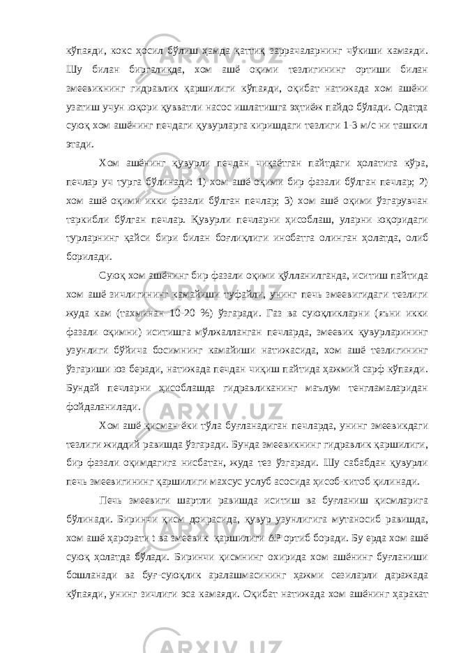 кўпаяди, кокс ҳосил бўлиш ҳамда қаттиқ заррачаларнинг чўкиши камаяди. Шу билан биргаликда, хом ашё оқими тезлигининг ортиши билан змеевикнинг гидравлик қаршилиги кўпаяди, оқибат натижада хом ашёни узатиш учун юқори қувватли насос ишлатишга эҳтиёж пайдо бўлади. Одатда суюқ хом ашёнинг печдаги қувурларга киришдаги тезлиги 1-3 м/с ни ташкил этади. Хом ашёнинг қувурли печдан чиқаётган пайтдаги ҳолатига кўра, печлар уч турга бўлинади: 1) хом ашё оқими бир фазали бўлган печлар; 2) хом ашё оқими икки фазали бўлган печлар; 3) хом ашё оқими ўзгарувчан таркибли бўлган печлар. Қувурли печларни ҳисоблаш, уларни юқоридаги турларнинг қайси бири билан боғлиқлиги инобатга олинган ҳолатда, олиб борилади. Суюқ хом ашёнинг бир фазали оқими қўлланилганда, иситиш пайтида хом ашё зичлигининг камайиши туфайли, унинг печь змеевигидаги тезлиги жуда кам (тахминан 10-20 %) ўзгаради. Газ ва суюқликларни (яъни икки фазали оқимни) иситишга мўлжалланган печларда, змеевик қувурларининг узунлиги бўйича босимнинг камайиши натижасида, хом ашё тезлигининг ўзгариши юз беради, натижада печдан чиқиш пайтида ҳажмий сарф кўпаяди. Бундай печларни ҳисоблашда гидравликанинг маълум тенгламаларидан фойдаланилади. Хом ашё қисман ёки тўла б у ғланадиган печларда, унинг змеевикдаги тезлиги жиддий равишда ўзгаради. Бунда змеевикнинг гидравлик қаршилиги, бир фазали оқимдагига нисбатан, жуда тез ўзгаради. Шу сабабдан қувурли печь змеевигининг қаршилиги махсус услуб асосида ҳисоб-китоб қилинади. Печь змеевиги шартли равишда иситиш ва буғланиш қисмларига бўлинади. Биринчи қисм доирасида, қувур узунлигига мутаносиб равишда, хом ашё ҳарорати t ва змеевик қаршилиги ΔР ортиб боради. Бу ерда хом ашё суюқ ҳолатда бўлади. Биринчи қисмнинг охирида хом ашёнинг буғланиши бошланади ва буғ-суюқлик аралашмасининг ҳажми сезиларли даражада кўпаяди, унинг зичлиги эса камаяди. Оқибат натижада хом ашёнинг ҳаракат 