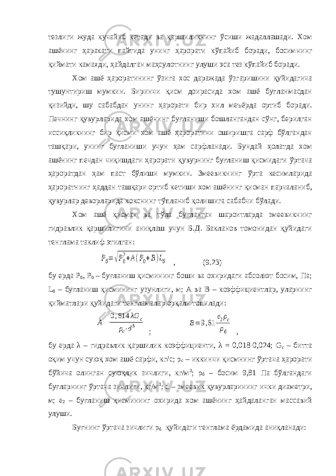 тезлиги жуда кучайиб кетади ва қаршиликнинг ўсиши жадаллашади. Хом ашёнинг ҳаракати пайтида унинг ҳарорати кўпайиб боради, босим нинг қиймати камаяди, ҳайдалган маҳсулот нинг улуши эса тез кўпайиб боради. Хом ашё ҳароратининг ўзига хос даражада ўзгаришини қуйидагича тушунтириш мумкин. Биринчи қисм доирасида хом ашё буғланмасдан қизийди, шу сабабдан унинг ҳарорати бир хил меъёрда ортиб боради. Печнинг қувурларида хом ашёнинг буғланиши бошлангандан сўнг, берилган иссиқликнинг бир қисми хом ашё ҳароратини оширишга сарф бўлгандан ташқари, унинг буғланиши учун ҳам сарфланади. Бундай ҳолатда хом ашёнинг печдан чиқишдаги ҳарорати қувурнинг буғланиш қисмидаги ўртача ҳароратдан ҳам паст бўлиши мумкин. Змеевикнинг ўрта кесимларида ҳароратнинг ҳаддан ташқари ортиб кетиши хом ашёнинг қисман парчаланиб, қувурлар деворларида кокснинг тўпланиб қолишига сабабчи бўлади. Хом ашё қисман ва тўла буғланган шароитларда змеевикнинг гидравлик қаршилигини аниқлаш учун Б.Д. Бакланов томонидан қуйидаги тенглама таклиф этилган: Pб= √P0 2+A(P0+B)Lб , (9.23) бу ерда P б , P 0 – буғланиш қисмининг боши ва охиридаги абсолют босим, Па; L б – буғланиш қисмининг узунлиги, м; А ва В – коэффициентлар, уларнинг қиймат лари қуйидаги тенгламалар орқали топилади: A= 0,814 λG c ρ c⋅d 5 ; B= 9,81 e2ρc ρб , бу ерда λ – гидравлик қаршилик коэффициенти, λ = 0,018-0,024; G с – битта оқим учун суюқ хом ашё сарфи, кг/с; ρ с – иккинчи қисмнинг ўртача ҳарорати бўйича олинган суюқлик зичлиги, кг/м 3 ; ρ б – босим 9,81 Па бўлгандаги буғларнинг ўртача зичлиги, кг/м 3 ; d – змеевик қувурларининг ички диаметри, м; е 2 – буғланиш қисмининг охирида хом ашёнинг ҳайдаланган массавий улуши. Буғнинг ўртача зичлиги ρ б қуйидаги тенглама ёрдамида аниқланади: 