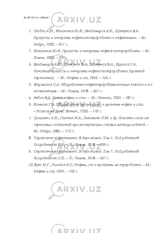 Адабиётлар рўйхати 1. Скобло А.И., Молоканов Ю.К., Владимиров А.И., Щелкунов В.А. Процессы и аппараты нефтегазопереработки и нефтехимии. – М.: Недра, 20 0 . – 677 с. 2. Молоканов Ю.К. Процессы и аппараты нефтега з опереработки. – М.: Химия, 1980. – 407с. 3. Владимиров А.И., Щелкунов В.А., Щелкунов В.А., Круглов С.А. Основные процессы и аппараты нефтегазопереработки (краткий справочник). – М.: Нефть и газ, 1996. – 155 с. 4. Фарамазов С.А. Оборудование нефтеперерабатывающих заводов и его эксплуатация. – М.: Химия, 1978. – 352 с. 5. Рябов В.Д. Химия нефти и газа. – М.: Техника, 204. – 287 с. 6. Коннова Г.В. Оборудование транспорта и хранения нефти и газа. – Ростов-на-Дону: Феникс, 206. – 126 с. 7. Грищенко А.И., Галанин И.А., Зиновьева Л.М. и др. Очистка газов от сернистых соединений при эксплуатации газовых месторождений. – М.: Недра, 1985. – 270 с. 8. Справочник нефтехимика. В двух томах. Том 1. Под редакцией Огородникова С.К. – Л.: Химия, 1978. – 496 с. 9. Справочник нефтехимика. В двух томах. Том 2. Под редакцией Огородникова С.К. – Л.: Химия, 1978. – 592 с. 10. Фукс И.Г., Холодов Б.П. Нефть, газ и продукты их переработки. – М.: Нефть и газ, 1994. – 163 с. 