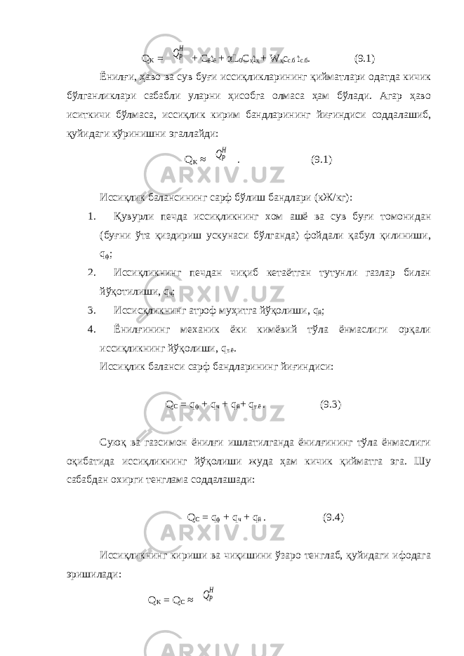  Q K = QP H + С ё t ё + α L 0 C ҳ t ҳ + W ҳ с с.б t с.б . (9.1) Ёнилғи, ҳаво ва сув буғи иссиқликларининг қийматлари одатда кичик бўлганликлари сабабли уларни ҳисобга олмаса ҳам бўлади. Агар ҳаво иситкичи бўлмаса, иссиқлик кирим бандларининг йиғиндиси соддалашиб, қуйидаги кўринишни эгаллайди: Q K ≈ QP H . (9.1) Иссиқлик балансининг сарф бўлиш бандлари (кЖ/кг): 1. Қувурли печда иссиқликнинг хом ашё ва сув буғи томонидан (буғни ўта қиздириш ускунаси бўлганда) фойдали қабул қилиниши, q ф ; 2. Иссиқликнинг печдан чиқиб кетаётган тутунли газлар билан йўқотилиши, q ч ; 3. Иссисқликнинг атроф муҳитга йўқолиши, q й ; 4. Ёнилғининг механик ёки кимёвий тўла ёнмаслиги орқали иссиқликнинг йўқолиши, q т.ё . Иссиқлик баланси сарф бандларининг йиғиндиси: Q С = q ф + q ч + q й + q т.ё . (9.3) Суюқ ва газсимон ёнилғи ишлатилганда ёнилғининг тўла ёнмаслиги оқибатида иссиқликнинг йўқолиши жуда ҳам кичик қийматга эга. Шу сабабдан охирги тенглама соддалашади: Q С = q ф + q ч + q й . (9.4) Иссиқликнинг кириши ва чиқишини ўзаро тенглаб, қуйидаги ифодага эришилади : Q K = Q С ≈ QP H 