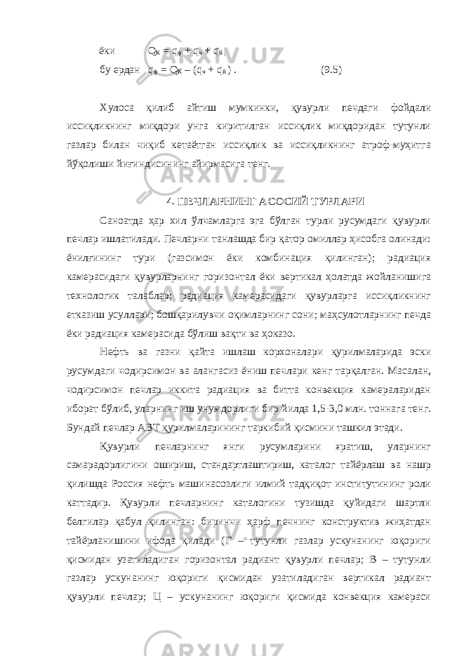  ёки Q K = q ф + q ч + q й ; бу ердан q ф = Q K – (q ч + q й ) . (9.5) Хулоса қилиб айтиш мумкинки, қувурли печдаги фойдали иссиқликнинг миқдори унга киритилган иссиқлик миқдоридан тутунли газлар билан чиқиб кетаётган иссиқлик ва иссиқликнинг атроф-муҳитга йўқолиши йиғиндисининг айирмасига тенг. 4. ПЕЧЛАРНИНГ АСОСИЙ ТУРЛАРИ Саноатда ҳар хил ўлчамларга эга бўлган турли русумдаги қувурли печлар ишлатилади. Печларни танлашда бир қатор омиллар ҳисобга олинади: ёнилғининг тури (газсимон ёки комбинация қилинган); радиация камерасидаги қувурларнинг горизонтал ёки вертикал ҳолатда жойланишига технологик талаблар; радиация камерасидаги қувурларга иссиқликнинг етказиш усуллари; бошқарилувчи оқимларнинг сони; маҳсулотларнинг печда ёки радиация камерасида бўлиш вақти ва ҳоказо. Нефть ва газни қайта ишлаш корхоналари қурилмаларида эски русумдаги чодирсимон ва алангасиз ёниш печлари кенг тарқалган. Масалан, чодирсимон печлар иккита радиация ва битта конвекция камераларидан иборат бўлиб, уларнинг иш унумдорлиги бир йилда 1,5-3,0 млн. тоннага тенг. Бундай печлар АВТ қурилмаларининг таркибий қисмини ташкил этади. Қувурли печларнинг янги русумларини яратиш, уларнинг самарадорлигини ошириш, стандартлаштириш, каталог тайёрлаш ва нашр қилишда Россия нефть машинасозлиги илмий тадқиқот институтининг роли каттадир. Қувурли печларнинг каталогини тузишда қуйидаги шартли белгилар қабул қилинган: биринчи ҳарф печнинг конструктив жиҳатдан тайёрланишини ифода қилади (Г – тутунли газлар ускунанинг юқориги қисмидан узатиладиган горизонтал радиант қувурли печлар; В – тутунли газлар ускунанинг юқориги қисмидан узатиладиган вертикал радиант қувурли печлар; Ц – ускунанинг юқориги қисмида конвекция камераси 