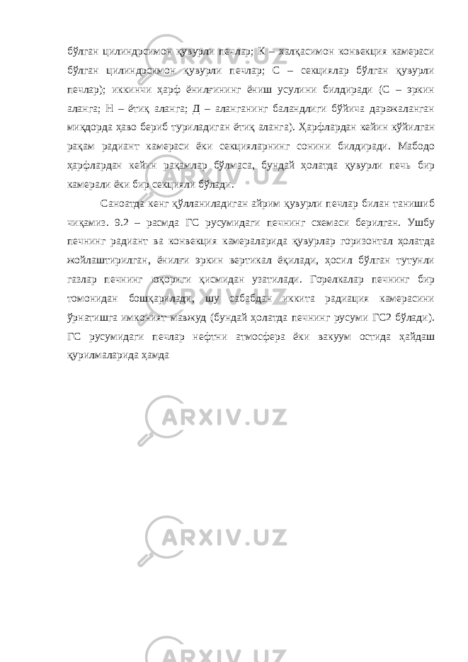 бўлган цилиндрсимон қувурли печлар; К – халқасимон конвекция камераси бўлган цилиндрсимон қувурли печлар; С – секциялар бўлган қувурли печлар); иккинчи ҳарф ёнилғининг ёниш усулини билдиради (С – эркин аланга; Н – ётиқ аланга; Д – аланганинг баландлиги бўйича даражаланган миқдорда ҳаво бериб туриладиган ётиқ аланга). Ҳарфлардан кейин кўйилган рақам радиант камераси ёки секцияларнинг сонини билдиради. Мабодо ҳарфлардан кейин рақамлар бўлмаса, бундай ҳолатда қувурли печь бир камерали ёки бир секцияли бўлади. Саноатда кенг қўлланиладиган айрим қувурли печлар билан танишиб чиқамиз. 9.2 – расмда ГС русумидаги печнинг схемаси берилган. Ушбу печнинг радиант ва конвекция камераларида қувурлар горизонтал ҳолатда жойлаштирилган, ёнилғи эркин вертикал ёқилади, ҳосил бўлган тутунли газлар печнинг юқориги қисмидан узатилади. Горелкалар печнинг бир томонидан бошқарилади, шу сабабдан иккита радиация камерасини ўрнатишга имконият мавжуд (бундай ҳолатда печнинг русуми ГС2 бўлади). ГС русумидаги печлар нефтни атмосфера ёки вакуум остида ҳайдаш қурилмаларида ҳамда 