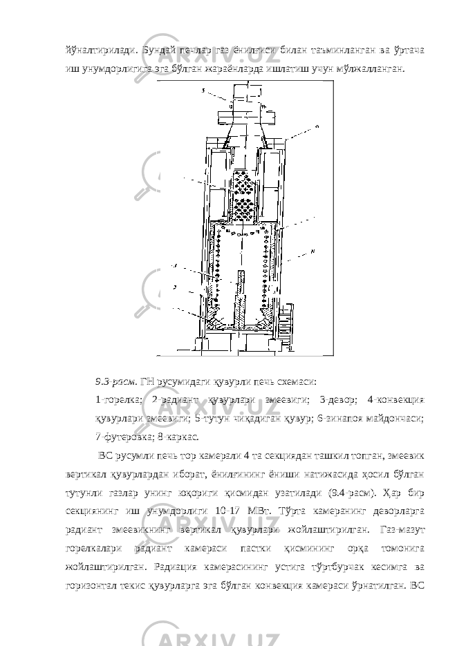 йўналтирилади. Бундай печлар газ ёнилғиси билан таъминланган ва ўртача иш унумдорлигига эга бўлган жараёнларда ишлатиш учун мўлжалланган. 9.3-расм. ГН русумидаги қувурли печь схемаси: 1-горелка; 2-радиант қувурлари змеевиги; 3-девор; 4-конвекция қувурлари змеевиги; 5-тутун чиқадиган қувур; 6-зинапоя майдончаси; 7-футеровка; 8-каркас. ВС русумли печь тор камерали 4 та секциядан ташкил топган, змеевик вертикал қувурлардан иборат, ёнилғининг ёниши натижасида ҳосил бўлган тутунли газлар унинг юқориги қисмидан узатилади (9.4-расм). Ҳар бир секциянинг иш унумдорлиги 10-17 МВт. Тўрта камеранинг деворларга радиант змеевикнинг вертикал қувурлари жойлаштирилган. Газ-мазут горелкалари радиант камераси пастки қисмининг орқа томонига жойлаштирилган. Радиация камерасининг устига тўртбурчак кесимга ва горизонтал текис қувурларга эга бўлган конвекция камераси ўрнатилган. ВС 