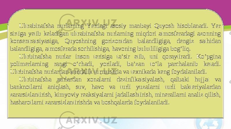 Ultrabinafsha nurlarning Yerdagi asosiy manbayi Quyosh hisoblanadi. Yer sirtiga yetib keladigan ultrabinafsha nurlarning miqdori atmosferadagi azonning konsentratsiyasiga, Quyoshning gorizontdan balandligiga, dengiz sathidan balandligiga, atmosferada sochilishiga, havoning bulutliligiga bog‘liq. Ultrbinafsha nurlar inson terisiga ta’sir etib, uni qoraytiradi. Ko‘pgina polimerlarning rangi o‘chadi, yoriladi, ba’zan to‘la parchalanib ketadi. Ultrbinafsha nurlardan kundalik turmushda va texnikada keng foydalaniladi. Ultrbinafsha nurlardan xonalarni dezinfikatsiyalash, qalbaki hujjat va banknotlarni aniqlash, suv, havo va turli yuzalarni turli bakteriyalardan zararsizlantirish, kimyoviy reaksiyalarni jadallashtirish, minerallarni analiz qilish, hasharotlarni zararsizlantirishda va boshqalarda foydalaniladi. 