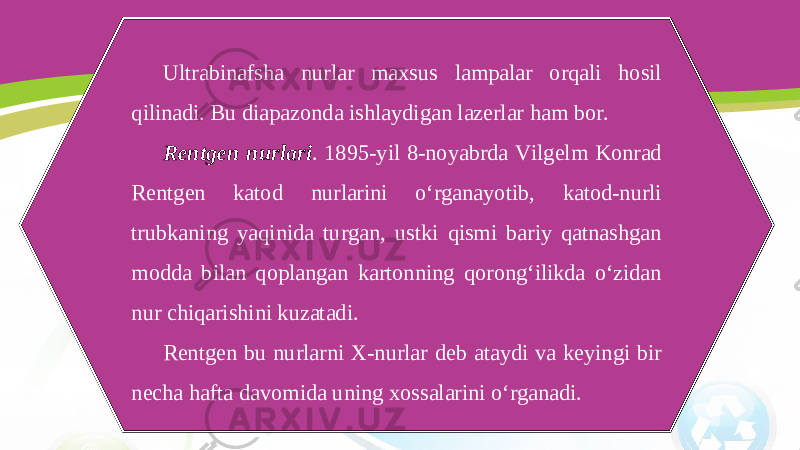 Ultrabinafsha nurlar maxsus lampalar orqali hosil qilinadi. Bu diapazonda ishlaydigan lazerlar ham bor. Rentgen nurlari . 1895-yil 8-noyabrda Vilgelm Konrad Rentgen katod nurlarini o‘rganayotib, katod-nurli trubkaning yaqinida turgan, ustki qismi bariy qatnashgan modda bilan qoplangan kartonning qorong‘ilikda o‘zidan nur chiqarishini kuzatadi. Rentgen bu nurlarni X-nurlar deb ataydi va keyingi bir necha hafta davomida uning xossalarini o‘rganadi. 