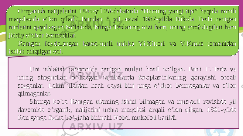 Uni ishlatish jarayonida rentgen nurlari hosil bo‘lgan. Buni H.Hertz va uning shogirdlari o‘tkazgan tajribalarda fotoplastinkaning qorayishi orqali sezganlar. Lekin ulardan hech qaysi biri unga e‘tibor bermaganlar va e‘lon qilmaganlar. Shunga ko‘ra Rentgen ularning ishini bilmagan va mustaqil ravishda yil davomida o‘rganib, natijasini uchta maqolasi orqali e‘lon qilgan. 1901-yilda Rentgenga fizika bo‘yicha birinchi Nobel mukofoti berildi. O‘rganish natijalarini 1895-yil 28-dekabrda “Nurning yangi tipi” haqida nomli maqolasida e‘lon qiladi. Bundan 8 yil avval 1887-yilda Nikola Tesla rentgen nurlarini qayd etgan bo‘lsa-da, bunga Teslaning o‘zi ham, uning atrofidagilari ham jiddiy e’tibor bermadilar. Rentgen foydalangan katod-nurli trubka Yi.Xittorf va V.Kruks tomonidan ishlab chiqilgan edi. 