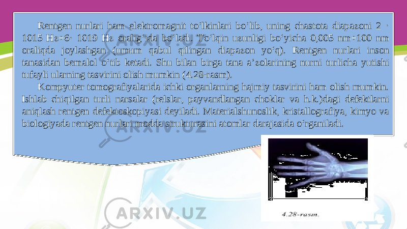 Rentgen nurlari ham elektromagnit to‘lkinlari bo‘lib, uning chastota diapazoni 2 · 1015 Hz÷6· 1019 Hz oralig‘ida bo‘ladi. To‘lqin uzunligi bo‘yicha 0,005 nm÷100 nm oraliqda joylashgan (umum qabul qilingan diapazon yo‘q). Rentgen nurlari inson tanasidan bemalol o‘tib ketadi. Shu bilan birga tana a’zolarining nurni turlicha yutishi tufayli ularning tasvirini olish mumkin (4.28-rasm). Kompyuter tomografiyalarida ichki organlarning hajmiy tasvirini ham olish mumkin. Ishlab chiqilgan turli narsalar (relslar, payvandlangan choklar va h.k.)dagi defektlarni aniqlash rentgen defektoskopiyasi deyiladi. Materialshunoslik, kristallografiya, kimyo va biologiyada rentgen nurlari modda strukturasini atomlar darajasida o‘rganiladi. 