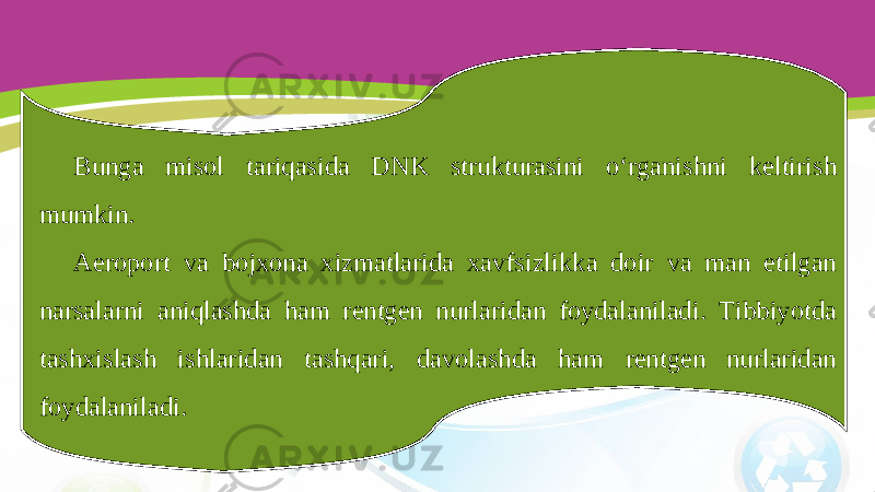 Bunga misol tariqasida DNK strukturasini o‘rganishni keltirish mumkin. Aeroport va bojxona xizmatlarida xavfsizlikka doir va man etilgan narsalarni aniqlashda ham rentgen nurlaridan foydalaniladi. Tibbiyotda tashxislash ishlaridan tashqari, davolashda ham rentgen nurlaridan foydalaniladi. 