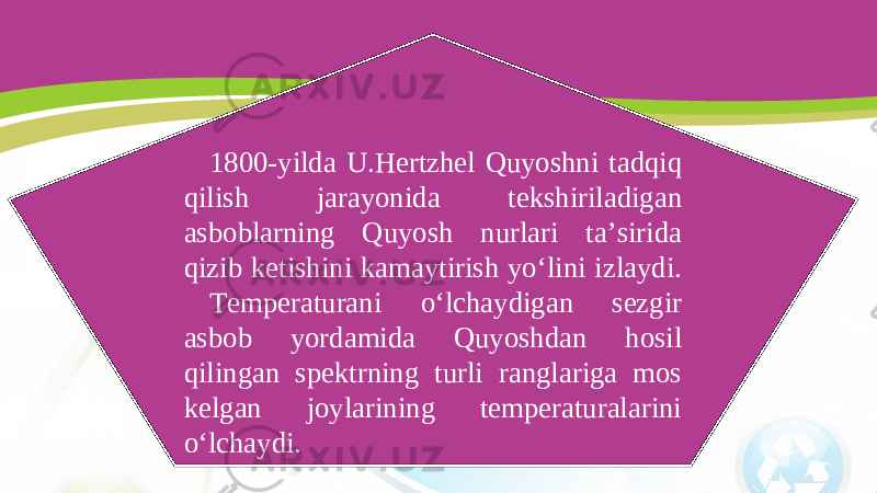 1800-yilda U.Hertzhel Quyoshni tadqiq qilish jarayonida tekshiriladigan asboblarning Quyosh nurlari ta’sirida qizib ketishini kamaytirish yo‘lini izlaydi. Temperaturani o‘lchaydigan sezgir asbob yordamida Quyoshdan hosil qilingan spektrning turli ranglariga mos kelgan joylarining temperaturalarini o‘lchaydi. 