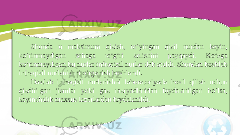 Shunda u maksimum qizish, to‘yingan qizil nurdan keyin, ko‘rinmaydigan sohaga to‘g‘ri kelishini payqaydi. Ko‘zga ko‘rinmaydigan bu nurlar infraqizil nurlar deb ataldi. Shundan boshlab infraqizil nurlanishni o‘rganish boshlandi. Dastlab infraqizil nurlanishni laboratoriyada hosil qilish uchun qizdirilgan jismlar yoki gaz razryadlaridan foydalanilgan bo‘lsa, keyinchalik maxsus lazerlardan foydalanildi. 