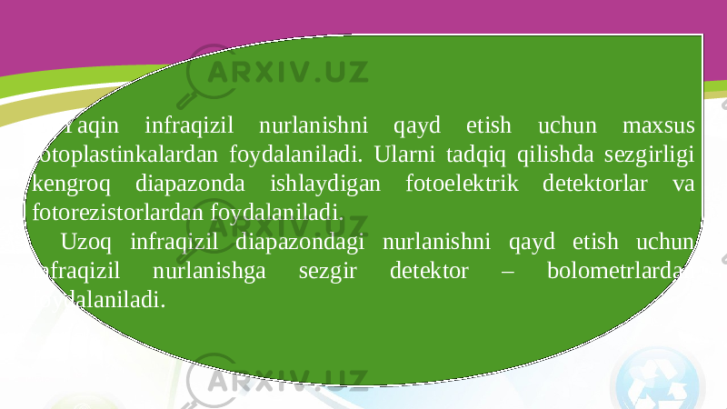 Yaqin infraqizil nurlanishni qayd etish uchun maxsus fotoplastinkalardan foydalaniladi. Ularni tadqiq qilishda sezgirligi kengroq diapazonda ishlaydigan fotoelektrik detektorlar va fotorezistorlardan foydalaniladi. Uzoq infraqizil diapazondagi nurlanishni qayd etish uchun infraqizil nurlanishga sezgir detektor – bolometrlardan foydalaniladi. 