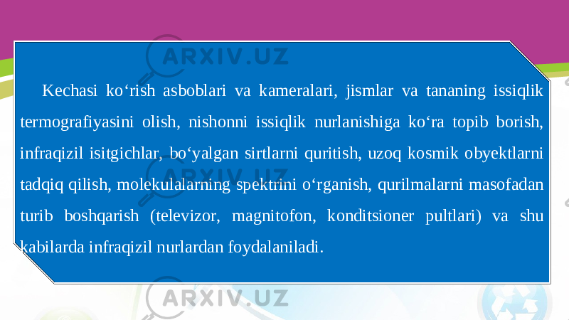 Kechasi ko‘rish asboblari va kameralari, jismlar va tananing issiqlik termografiyasini olish, nishonni issiqlik nurlanishiga ko‘ra topib borish, infraqizil isitgichlar, bo‘yalgan sirtlarni quritish, uzoq kosmik obyektlarni tadqiq qilish, molekulalarning spektrini o‘rganish, qurilmalarni masofadan turib boshqarish (televizor, magnitofon, konditsioner pultlari) va shu kabilarda infraqizil nurlardan foydalaniladi. 