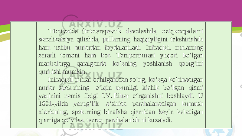 Tibbiyotda fizioterapevtik davolashda, oziq-ovqatlarni sterelizatsiya qilishda, pullarning haqiqiyligini tekshirishda ham ushbu nurlardan foydalaniladi. Infraqizil nurlarning zararli tomoni ham bor. Temperaturasi yuqori bo‘lgan manbalarga qaralganda ko‘zning yoshlanish qobig‘ini quritishi mumkin. Infraqizil nurlar ochilganidan so‘ng, ko‘zga ko‘rinadigan nurlar spektrining to‘lqin uzunligi kichik bo‘lgan qismi yaqinini nemis fizigi I.V. Ritter o‘rganishni boshlaydi. U 1801-yilda yorug‘lik ta’sirida parchalanadigan kumush xloridning, spektrning binafsha qismidan keyin keladigan qismiga qo‘yilsa, tezroq parchalanishini kuzatadi. 