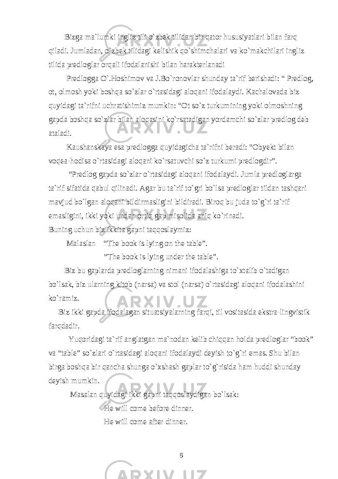  Bizga ma`lumki ingliz tili o`zbek tilidan bir qator hususiyatlari bilan farq qiladi. Jumladan, o`zbek tilidagi kelishik qo`shimchalari va ko`makchilari ingliz tilida predloglar orqali ifodalanishi bilan harakterlanadi Predlogga O`.Hoshimov va J.Bo`ronovlar shunday ta`rif berishadi: “ Predlog, ot, olmosh yoki boshqa so`zlar o`rtasidagi aloqani ifodalaydi. Kachalovada biz quyidagi ta`rifni uchratishimiz mumkin: “Ot so`z turkumining yoki olmoshning gapda boshqa so`zlar bilan aloqasini ko`rsatadigan yordamchi so`zlar predlog deb ataladi. Kaushanskaya esa predlogga quyidagicha ta`rifni beradi: “Obyekt bilan voqea-hodisa o`rtasidagi aloqani ko`rsatuvchi so`z turkumi predlogdir”. “Predlog gapda so`zlar o`rtasidagi aloqani ifodalaydi. Jumla predloglarga ta`rif sifatida qabul qilinadi. Agar bu ta`rif to`gri bo`lsa predloglar tildan tashqari mavjud bo`lgan aloqani bildirmasligini bildiradi. Biroq bu juda to`g`ri ta`rif emasligini, ikki yoki undan ortiq gap misolida aniq ko`rinadi. Buning uchun biz ikkita gapni taqqoslaymiz: Malaslan “The book is lying on the table”. “The book is lying under the table”. Biz bu gaplarda predloglarning nimani ifodalashiga to`xtalib o`tadigan bo`lsak, biz ularning kitob (narsa) va stol (narsa) o`rtasidagi aloqani ifodalashini ko`ramiz. Biz ikki gapda ifodalagan situatsiyalarning farqi, til vositasida ekstra-lingvistik farqdadir. Yuqoridagi ta`rif anglatgan ma`nodan kelib chiqqan holda predloglar “book” va “table” so`zlari o`rtasidagi aloqani ifodalaydi deyish to`g`ri emas. Shu bilan birga boshqa bir qancha shunga o`xshash gaplar to`g`risida ham huddi shunday deyish mumkin. Masalan quyidagi ikki gapni taqqoslaydigan bo`lsak: He will come before dinner. He will come after dinner. 8 