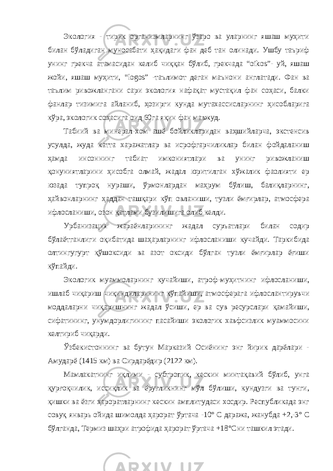 Экология - тирик организмларнинг ўзаро ва уларнинг яшаш муҳити билан бўладиган муносабати ҳақидаги фан деб тан олинади. Ушбу таъриф унинг грекча атамасидан келиб чиққан бўлиб, грекчада “ oikos ”- уй, яшаш жойи, яшаш муҳити, “ logos ” - таълимот деган маънони англатади. Фан ва таълим ривожлангани сари экология нафақат мустақил фан соҳаси, балки фанлар тизимига айланиб, ҳозирги кунда мутахассисларнинг ҳисобларига кўра, экологик соҳасига оид 60га яқин фан мавжуд. Табиий ва минерал-хом ашё бойликларидан ваҳшийларча, экстенсив усулда, жуда катта харажатлар ва исрофгарчиликлар билан фойдаланиш ҳамда инсоннинг табиат имкониятлари ва унинг ривожланиш қонуниятларини ҳисобга олмай, жадал юритилган хўжалик фаолияти ер юзада тупроқ нураши, ўрмонлардан маҳрум бўлиш, балиқларнинг, ҳайвонларнинг ҳаддан ташқари кўп овланиши, тузли ёмғирлар, атмосфера ифлосланиши, озон қатлами бузилишига олиб келди. Урбанизация жараёнларининг жадал суръатлари билан содир бўлаётганлиги оқибатида шаҳарларнинг ифлосланиши кучайди. Таркибида олтингугурт қўшоксиди ва азот оксиди бўлган тузли ёмғирлар ёғиши кўпайди. Экологик муаммоларнинг кучайиши, атроф-муҳитнинг ифлосланиши, ишлаб чиқариш чиқиндиларининг кўпайиши, атмосферага ифлослантирувчи моддаларни чиқаришнинг жадал ўсиши, ер ва сув ресурслари қамайиши, сифатининг, унумдорлигининг пасайиши экологик хавфсизлик муаммосини келтириб чиқарди. Ўзбекистоннинг ва бутун Марказий Осиёнинг энг йирик дарёлари - Амударё (1415 км) ва Сирдарёдир (2122 км). Мамлакатнинг иқлими - субтропик, кескин минтақавий бўлиб, унга қурғоқчилик, иссиқлик ва ёруғликнинг мўл бўлиши, кундузги ва тунги, қишки ва ёзги ҳароратларнинг кескин амплитудаси хосдир. Республикада энг совуқ январь ойида шимолда ҳарорат ўртача -10° С даража, жанубда +2,-3° С бўлганда, Термиз шаҳри атрофида ҳарорат ўртача +18°Сни ташкил этади. 