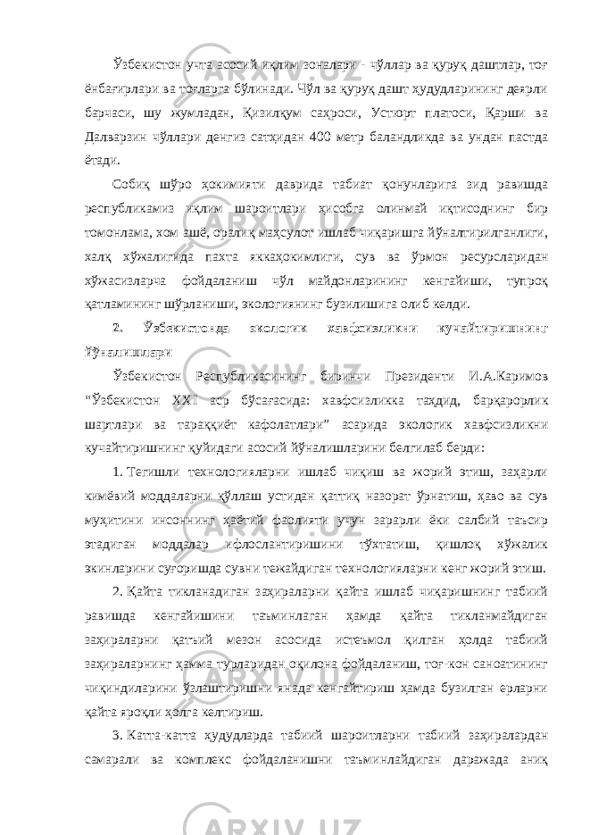 Ўзбекистон учта асосий иқлим зоналари - чўллар ва қуруқ даштлар, тоғ ёнбағирлари ва тоғларга бўлинади. Чўл ва қуруқ дашт ҳудудларининг деярли барчаси, шу жумладан, Қизилқум саҳроси, Устюрт платоси, Қарши ва Далварзин чўллари денгиз сатҳидан 400 метр баландликда ва ундан пастда ётади. Собиқ шўро ҳокимияти даврида табиат қонунларига зид равишда республикамиз иқлим шароитлари ҳисобга олинмай иқтисоднинг бир томонлама, хом ашё, оралиқ маҳсулот ишлаб чиқаришга йўналтирилганлиги, халқ хўжалигида пахта яккаҳокимлиги, сув ва ўрмон ресурсларидан хўжасизларча фойдаланиш чўл майдонларининг кенгайиши, тупроқ қатламининг шўрланиши, экологиянинг бузилишига олиб келди. 2. Ўзбекистонда экологик хавфсизликни кучайтиришнинг йўналишлари Ўзбекистон Республикасининг биринчи Президенти И.А.Каримов “Ўзбекистон XXI аср бўсағасида: хавфсизликка таҳдид, барқарорлик шартлари ва тараққиёт кафолатлари” асарида экологик хавфсизликни кучайтиришнинг қуйидаги асосий йўналишларини белгилаб берди: 1. Тегишли технологияларни ишлаб чиқиш ва жорий этиш, заҳарли кимёвий моддаларни қўллаш устидан қаттиқ назорат ўрнатиш, ҳаво ва сув муҳитини инсоннинг ҳаётий фаолияти учун зарарли ёки салбий таъсир этадиган моддалар ифлослантиришини тўхтатиш, қишлоқ хўжалик экинларини суғоришда сувни тежайдиган технологияларни кенг жорий этиш. 2. Қайта тикланадиган заҳираларни қайта ишлаб чиқаришнинг табиий равишда кенгайишини таъминлаган ҳамда қайта тикланмайдиган заҳираларни қатъий мезон асосида истеъмол қилган ҳолда табиий заҳираларнинг ҳамма турларидан оқилона фойдаланиш, тоғ-кон саноатининг чиқиндиларини ўзлаштиришни янада кенгайтириш ҳамда бузилган ерларни қайта яроқли ҳолга келтириш. 3. Катта-катта ҳудудларда табиий шароитларни табиий заҳиралардан самарали ва комплекс фойдаланишни таъминлайдиган даражада аниқ 