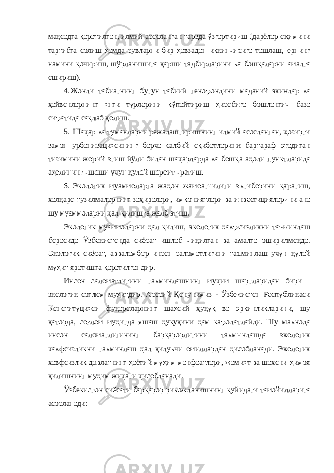 мақсадга қаратилган, илмий асосланган тарзда ўзгартириш (дарёлар оқимини тартибга солиш ҳамда сувларни бир ҳавзадан иккинчисига ташлаш, ернинг намини қочириш, шўрланишига қарши тадбирларини ва бошқаларни амалга ошириш). 4. Жонли табиатнинг бутун табиий генофондини маданий экинлар ва ҳайвонларнинг янги турларини кўпайтириш ҳисобига бошланғич база сифатида сақлаб қолиш. 5. Шаҳар ва туманларни режалаштиришнинг илмий асосланган, ҳозирги замон урбанизациясининг барча салбий оқибатларини бартараф этадиган тизимини жорий этиш йўли билан шаҳарларда ва бошқа аҳоли пунктларида аҳолининг яшаши учун қулай шароит яратиш. 6. Экологик муаммоларга жаҳон жамоатчилиги эътиборини қаратиш, халқаро тузилмаларнинг заҳиралари, имкониятлари ва инвестицияларини ана шу муаммоларни ҳал қилишга жалб этиш. Экологик муаммоларни ҳал қилиш, экологик хавфсизликни таъминлаш борасида Ўзбекистонда сиёсат ишлаб чиқилган ва амалга оширилмоқда. Экологик сиёсат, авваламбор инсон саломатлигини таъминлаш учун қулай муҳит яратишга қаратилгандир. Инсон саломатлигини таъминлашнинг муҳим шартларидан бири - экологик соғлом муҳитдир. Асосий Қонунимиз - Ўзбекистон Республикаси Конституцияси фуқароларнинг шахсий ҳуқуқ ва эркинликларини, шу қаторда, соғлом муҳитда яшаш ҳуқуқини ҳам кафолатлайди. Шу маънода инсон саломатлигининг барқарорлигини таъминлашда экологик хавфсизликни таъминлаш ҳал қилувчи омиллардан ҳисобланади. Экологик хавфсизлик давлатнинг ҳаётий муҳим манфаатлари, жамият ва шахсни ҳимоя қилишнинг муҳим жиҳати ҳисобланади. Ўзбекистон сиёсати барқарор ривожланишнинг қуйидаги тамойилларига асосланади: 