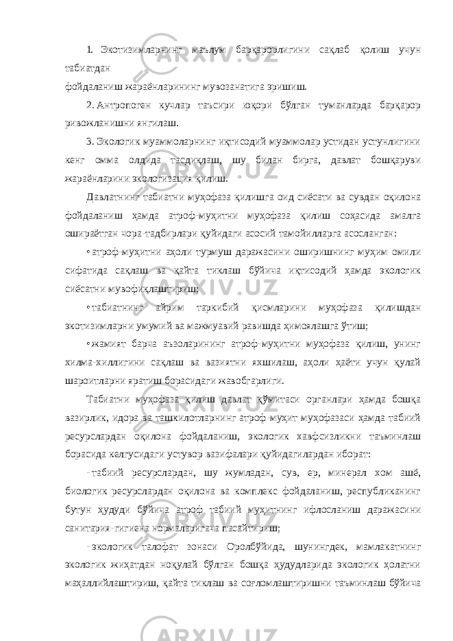 1. Экотизимларнинг маълум барқарорлигини сақлаб қолиш учун табиатдан фойдаланиш жараёнларининг мувозанатига эришиш. 2. Антропоген кучлар таъсири юқори бўлган туманларда барқарор ривожланишни янгилаш. 3. Экологик муаммоларнинг иқтисодий муаммолар устидан устунлигини кенг омма олдида тасдиқлаш, шу билан бирга, давлат бошқаруви жараёнларини экологизация қилиш. Давлатнинг табиатни муҳофаза қилишга оид сиёсати ва сувдан оқилона фойдаланиш ҳамда атроф-муҳитни муҳофаза қилиш соҳасида амалга ошираётган чора-тадбирлари қуйидаги асосий тамойилларга асосланган: • атроф-муҳитни аҳоли турмуш даражасини оширишнинг муҳим омили сифатида сақлаш ва қайта тиклаш бўйича иқтисодий ҳамда экологик сиёсатни мувофиқлаштириш; • табиатнинг айрим таркибий қисмларини муҳофаза қилишдан экотизимларни умумий ва мажмуавий равишда ҳимоялашга ўтиш; • жамият барча аъзоларининг атроф-муҳитни муҳофаза қилиш, унинг хилма-хиллигини сақлаш ва вазиятни яхшилаш, аҳоли ҳаёти учун қулай шароитларни яратиш борасидаги жавобгарлиги. Табиатни муҳофаза қилиш давлат қўмитаси органлари ҳамда бошқа вазирлик, идора ва ташкилотларнинг атроф-муҳит муҳофазаси ҳамда табиий ресурслардан оқилона фойдаланиш, экологик хавфсизликни таъминлаш борасида келгусидаги устувор вазифалари қуйидагилардан иборат: - табиий ресурслардан, шу жумладан, сув, ер, минерал хом ашё, биологик ресурслардан оқилона ва комплекс фойдаланиш, республиканинг бутун ҳудуди бўйича атроф табиий муҳитнинг ифлосланиш даражасини санитария-гигиена нормаларигача пасайтириш; - экологик талофат зонаси Оролбўйида, шунингдек, мамлакатнинг экологик жиҳатдан ноқулай бўлган бошқа ҳудудларида экологик ҳолатни маҳаллийлаштириш, қайта тиклаш ва соғломлаштиришни таъминлаш бўйича 