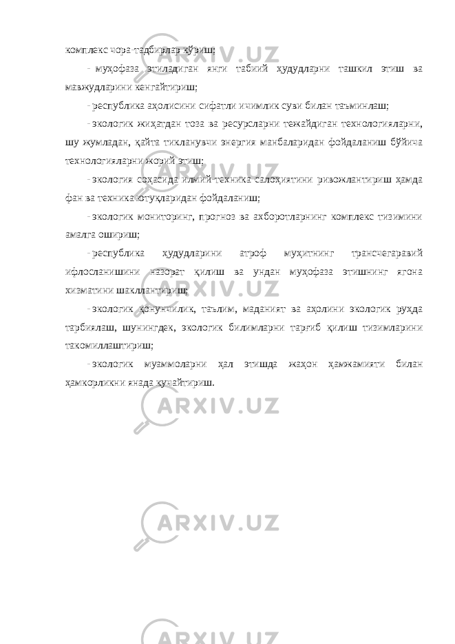 комплекс чора-тадбирлар кўриш; - муҳофаза этиладиган янги табиий ҳудудларни ташкил этиш ва мавжудларини кенгайтириш; - республика аҳолисини сифатли ичимлик суви билан таъминлаш; - экологик жиҳатдан тоза ва ресурсларни тежайдиган технологияларни, шу жумладан, қайта тикланувчи энергия манбаларидан фойдаланиш бўйича технологияларни жорий этиш; - экология соҳасида илмий-техника салоҳиятини ривожлантириш ҳамда фан ва техника ютуқларидан фойдаланиш; - экологик мониторинг, прогноз ва ахборотларнинг комплекс тизимини амалга ошириш; - республика ҳудудларини атроф муҳитнинг трансчегаравий ифлосланишини назорат қилиш ва ундан муҳофаза этишнинг ягона хизматини шакллантириш; - экологик қонунчилик, таълим, маданият ва аҳолини экологик руҳда тарбиялаш, шунингдек, экологик билимларни тарғиб қилиш тизимларини такомиллаштириш; - экологик муаммоларни ҳал этишда жаҳон ҳамжамияти билан ҳамкорликни янада кучайтириш. 