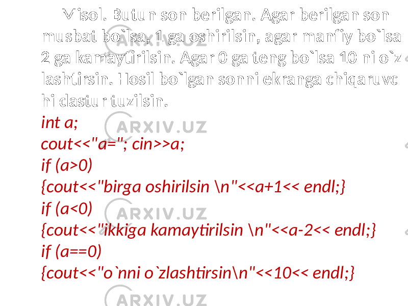 Misol. Butun son berilgan. Agar berilgan son musbat bo`lsa, 1 ga oshirilsin, agar manfiy bo`lsa 2 ga kamaytirilsin. Agar 0 ga teng bo`lsa 10 ni o`z lashtirsin. Hosil bo`lgan sonni ekranga chiqaruvc hi dastur tuzilsin. int a; cout<<&#34;a=&#34;; cin>>a; if (a>0) {cout<<&#34;birga oshirilsin \n&#34;<<a+1<< endl;} if (a<0) {cout<<&#34;ikkiga kamaytirilsin \n&#34;<<a-2<< endl;} if (a==0) {cout<<&#34;o`nni o`zlashtirsin\n&#34;<<10<< endl;} 