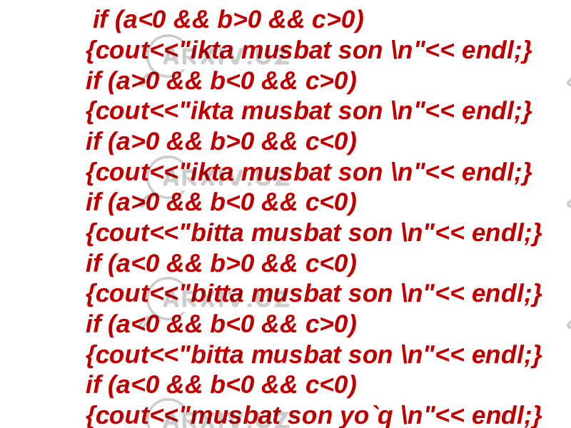  if (a<0 && b>0 && c>0) {cout<<&#34;ikta musbat son \n&#34;<< endl;} if (a>0 && b<0 && c>0) {cout<<&#34;ikta musbat son \n&#34;<< endl;} if (a>0 && b>0 && c<0) {cout<<&#34;ikta musbat son \n&#34;<< endl;} if (a>0 && b<0 && c<0) {cout<<&#34;bitta musbat son \n&#34;<< endl;} if (a<0 && b>0 && c<0) {cout<<&#34;bitta musbat son \n&#34;<< endl;} if (a<0 && b<0 && c>0) {cout<<&#34;bitta musbat son \n&#34;<< endl;} if (a<0 && b<0 && c<0) {cout<<&#34;musbat son yo`q \n&#34;<< endl;} 