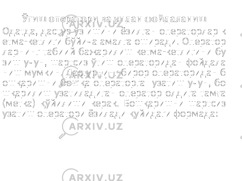 Ўтиш оператори ва ундан фойдаланиш Одатда, дастур ўз ишини ёзилган операторлар к етма-кетлиги бўйича амалга оширади. Оператор ларнинг табиий бажарилиш кетма-кетлигини бу зиш учун, шартсиз ўтиш операторидан фойдала ниш мумкин. Дастурнинг бирор операторидан б ошқаришни бошқа операторга узатиш учун, бо шқарилиш узатиладиган оператор олдига тамға (метка) қўйилиши керак. Бошқаришни шартсиз узатиш оператори ёзилади қуйидаги формада: 6 