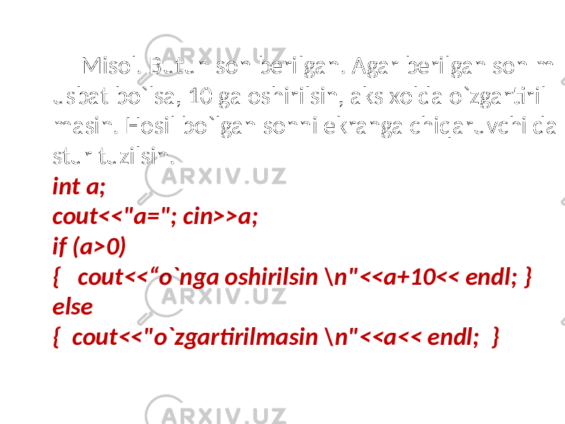 Misol. Butun son berilgan. Agar berilgan son m usbat bo`lsa, 10 ga oshirilsin, aks xolda o`zgartiril masin. Hosil bo`lgan sonni ekranga chiqaruvchi da stur tuzilsin. int a; cout<<&#34;a=&#34;; cin>>a; if (a>0) { cout<<“o`nga oshirilsin \n&#34;<<a+10<< endl; } else { cout<<&#34;o`zgartirilmasin \n&#34;<<a<< endl; } 