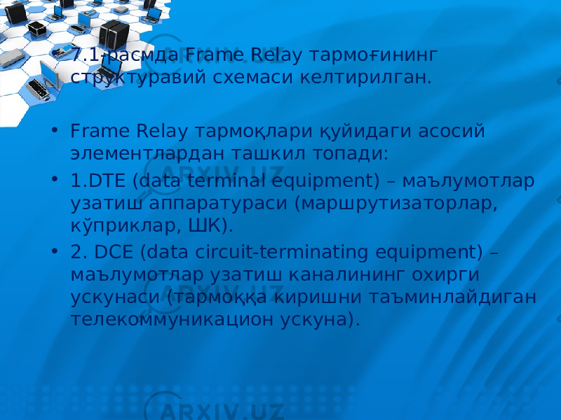 • 7.1-расмда Frame Relay тармоғининг структуравий схемаси келтирилган. • Frame Relay тармоқлари қуйидаги асосий элементлардан ташкил топади: • 1.DTE (data terminal equipment) – маълумотлар узатиш аппаратураси (маршрутизаторлар, кўприклар, ШК). • 2. DCE (data circuit-terminating equipment) – маълумотлар узатиш каналининг охирги ускунаси (тармоққа киришни таъминлайдиган телекоммуникацион ускуна). 