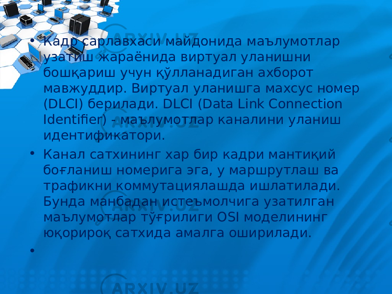 • Кадр сарлавхаси майдонида маълумотлар узатиш жараёнида виртуал уланишни бош қ ариш учун қў лланадиган ахборот мавжуддир. Виртуал уланишга махсус номер (DLCI) берилади. DLCI (Data Link Connection Identifier) - маълумотлар каналини уланиш идентификатори. • Канал сатхининг хар бир кадри мантиқий боғланиш номерига эга, у маршрутлаш ва трафикни коммутациялашда ишлатилади. Бунда манбадан истеъмолчига узатилган маълумотлар тўғрилиги OSI моделининг юқорироқ сатхида амалга оширилади. • 