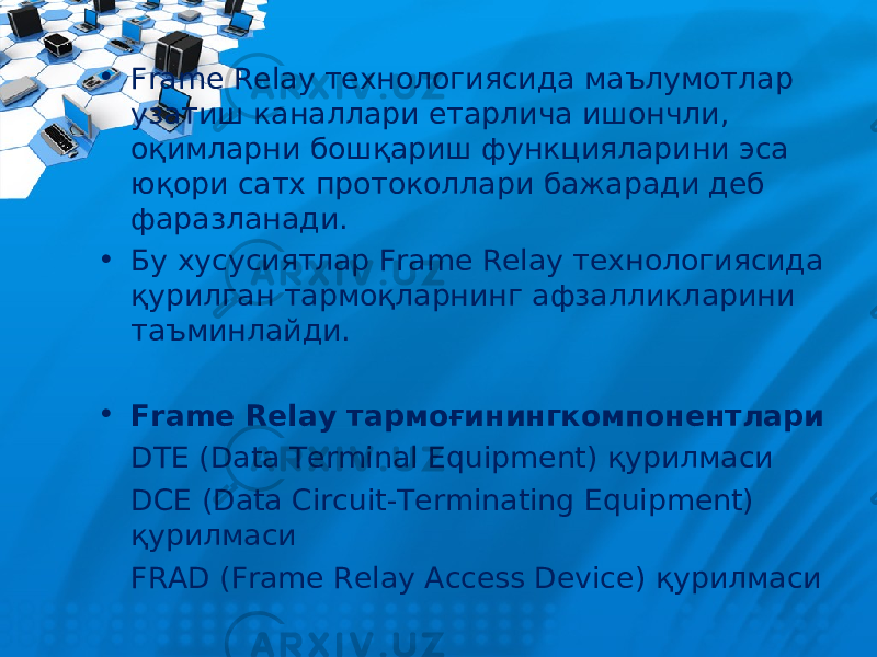 • Frame Relay технологиясида маълумотлар узатиш каналлари етарлича ишончли, оқимларни бошқариш функцияларини эса юқори сатх протоколлари бажаради деб фаразланади. • Бу хусусиятлар Frame Relay технологиясида қурилган тармоқларнинг афзалликларини таъминлайди. • Frame Relay тармоғинингк омпонент лари DTE (Data Terminal Equipment) қурилмаси DCE (Data Circuit-Terminating Equipment) қурилмаси FRAD (Frame Relay Access Device) қурилмаси 