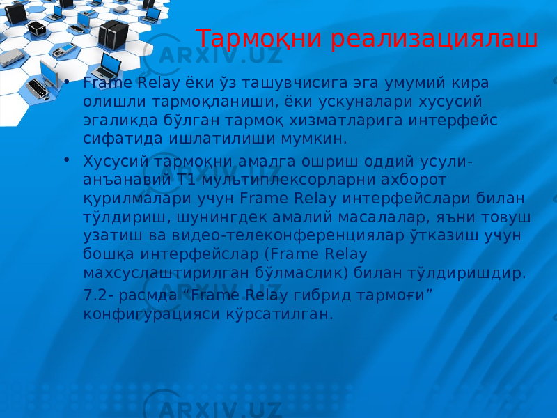 Тармоқни реализациялаш • Frame Relay ёки ўз ташувчисига эга умумий кира олишли тармоқланиши, ёки ускуналари хусусий эгаликда бўлган тармоқ хизматларига интерфейс сифатида ишлатилиши мумкин. • Хусусий тармоқни амалга ошриш оддий усули- анъанавий Т1 мультиплексорларни ахборот қурилмалари учун Frame Relay интерфейслари билан тўлдириш, шунингдек амалий масалалар, яъни товуш узатиш ва видео-телеконференциялар ўтказиш учун бошқа интерфейслар (Frame Relay махсуслаштирилган бўлмаслик) билан тўлдиришдир. 7.2- расмда “Frame Relay гибрид тармоғи” конфигурацияси кўрсатилган. 