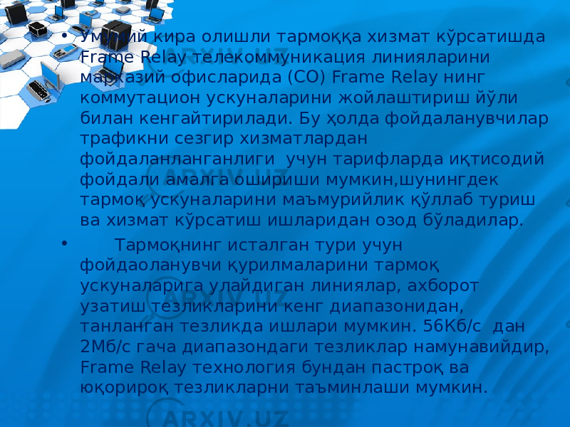 • Умумий кира олишли тармоққа хизмат кўрсатишда Frame Relay телекоммуникация линияларини марказий офисларида (CO) Frame Relay нинг коммутацион ускуналарини жойлаштириш йўли билан кенгайтирилади. Бу ҳолда фойдаланувчилар трафикни сезгир хизматлардан фойдаланланганлиги учун тарифларда иқтисодий фойдали амалга ошириши мумкин,шунингдек тармоқ ускуналарини маъмурийлик қўллаб туриш ва хизмат кўрсатиш ишларидан озод бўладилар. • Тармоқнинг исталган тури учун фойдаоланувчи қурилмаларини тармоқ ускуналарига улайдиган линиялар, ахборот узатиш тезликларини кенг диапазонидан, танланган тезликда ишлари мумкин. 56Кб/с дан 2Мб/с гача диапазондаги тезликлар намунавийдир, Frame Relay технология бундан пастроқ ва юқорироқ тезликларни таъминлаши мумкин. 