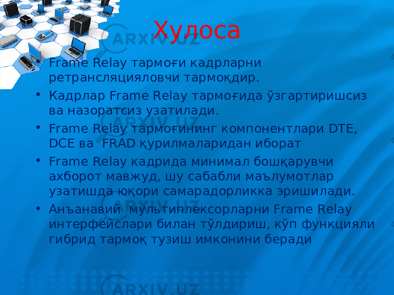 Хулоса • Frame Relay тармоғи кадрларни ретрансляцияловчи тармоқдир. • Кадрлар Frame Relay тармоғида ўзгартиришсиз ва назоратсиз узатилади. • Frame Relay тармоғининг к омпонент лари DTE , DCE ва FRAD қурилмаларидан иборат • Frame Relay кадрида минимал бошқарувчи ахборот мавжуд, шу сабабли маълумотлар узатишда юқори самарадорликка эришилади. • Анъанавий мультиплексорларни Frame Relay интерфейслари билан тўлдириш, кўп функцияли гибрид тармоқ тузиш имконини беради 