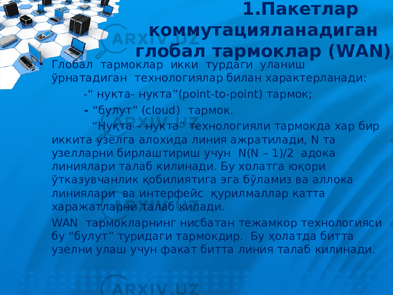  1.Пакетлар коммутацияланадиган глобал тармоклар ( WAN ) • Глобал тармоклар икки турдаги уланиш ўрнатадиган технологиялар билан характерланади : - “ нукта - нукта ”(point-to-point) тармок ; - “ булут ” ( cloud) тармок. “ Н у қта – нукта” технологияли тармокда хар бир иккита узелга алохида линия ажратилади, N та узелларни бирлаштириш учун N(N – 1)/2 адока линиялари талаб килинади. Бу холатга юқори ўтказувчанлик қобилиятига эга бўламиз ва аллока линиялари ва интерфейс қурилмаллар катта харажатларни талаб килади . WAN тармокларнинг нисбатан тежамкор технологияси бу “булут” туридаги тармокдир. Бу ҳолатда битта узелни улаш учун факат битта линия талаб килинади. 