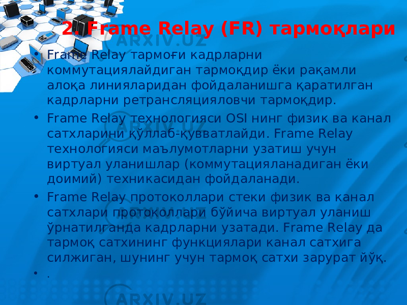 2. Frame Relay (FR) тармо қлари • Frame Relay тармоғи кадрларни коммутациялайдиган тармоқдир ёки рақамли алоқа линияларидан фойдаланишга қаратилган кадрларни ретрансляцияловчи тармоқдир. • Frame Relay технологияси OSI нинг физик ва канал сатхларини қўллаб-қувватлайди. Frame Relay технологияси маълумотларни узатиш учун виртуал уланишлар (коммутацияланадиган ёки доимий) техникасидан фойдаланади. • Frame Relay протоколлари стеки физик ва канал сатхлари протоколлари б ў йича виртуал уланиш ў рнатилганда кадрларни узатади. Frame Relay да тармо қ сатхининг функциялари канал сатхига силжиган, шунинг учун тармо қ сатхи зарурат й ўқ. • . 