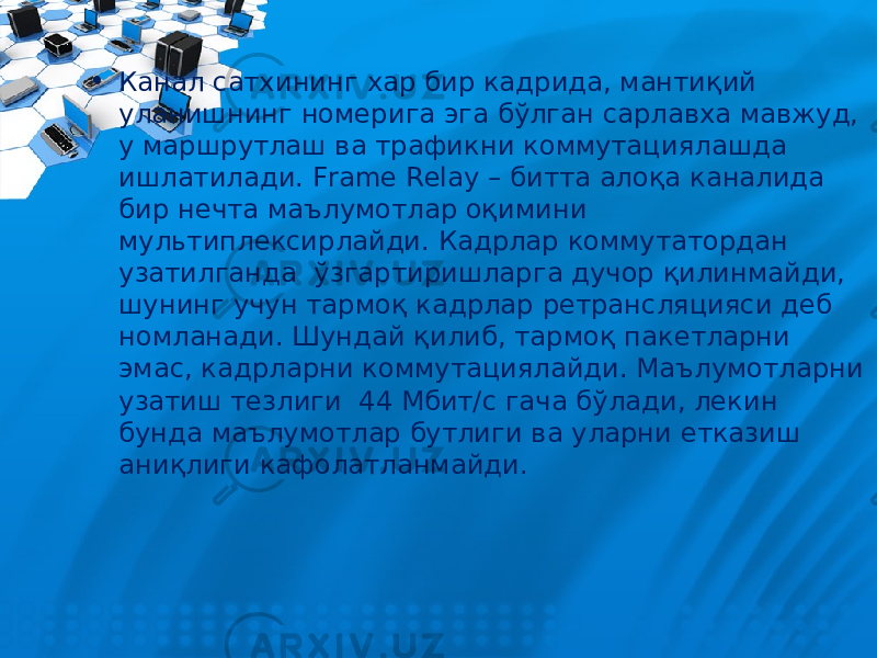 • Канал сатхининг хар бир кадрида, мантиқий уланишнинг номерига эга бўлган сарлавха мавжуд, у маршрутлаш ва трафикни коммутациялашда ишлатилади. Frame Relay – битта алоқа каналида бир нечта маълумотлар оқимини мультиплексирлайди. Кадрлар коммутатордан узатилганда ўзгартиришларга дучор қилинмайди, шунинг учун тармоқ кадрлар ретрансляцияси деб номланади. Шундай қилиб, тармоқ пакетларни эмас, кадрларни коммутациялайди. Маълумотларни узатиш тезлиги 44 Мбит/с гача бўлади, лекин бунда маълумотлар бутлиги ва уларни етказиш аниқлиги кафолатланмайди. 